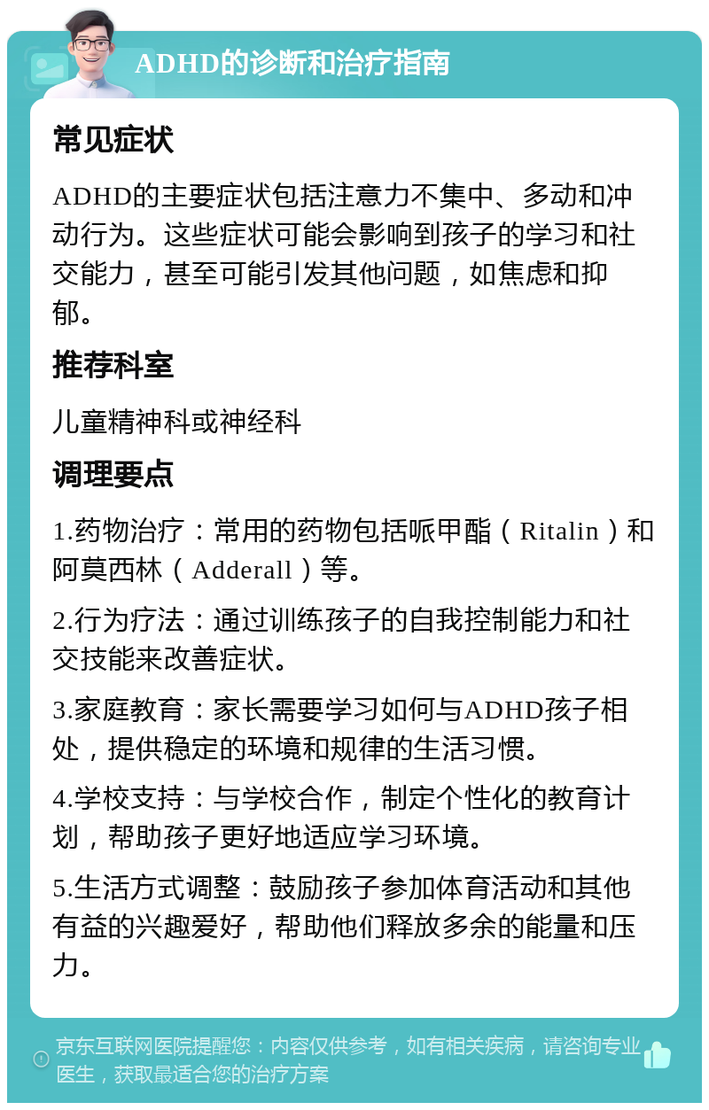 ADHD的诊断和治疗指南 常见症状 ADHD的主要症状包括注意力不集中、多动和冲动行为。这些症状可能会影响到孩子的学习和社交能力，甚至可能引发其他问题，如焦虑和抑郁。 推荐科室 儿童精神科或神经科 调理要点 1.药物治疗：常用的药物包括哌甲酯（Ritalin）和阿莫西林（Adderall）等。 2.行为疗法：通过训练孩子的自我控制能力和社交技能来改善症状。 3.家庭教育：家长需要学习如何与ADHD孩子相处，提供稳定的环境和规律的生活习惯。 4.学校支持：与学校合作，制定个性化的教育计划，帮助孩子更好地适应学习环境。 5.生活方式调整：鼓励孩子参加体育活动和其他有益的兴趣爱好，帮助他们释放多余的能量和压力。