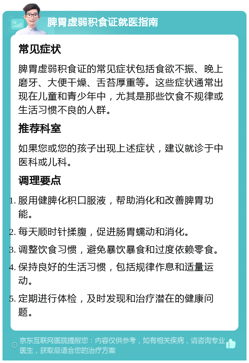 脾胃虚弱积食证就医指南 常见症状 脾胃虚弱积食证的常见症状包括食欲不振、晚上磨牙、大便干燥、舌苔厚重等。这些症状通常出现在儿童和青少年中，尤其是那些饮食不规律或生活习惯不良的人群。 推荐科室 如果您或您的孩子出现上述症状，建议就诊于中医科或儿科。 调理要点 服用健脾化积口服液，帮助消化和改善脾胃功能。 每天顺时针揉腹，促进肠胃蠕动和消化。 调整饮食习惯，避免暴饮暴食和过度依赖零食。 保持良好的生活习惯，包括规律作息和适量运动。 定期进行体检，及时发现和治疗潜在的健康问题。