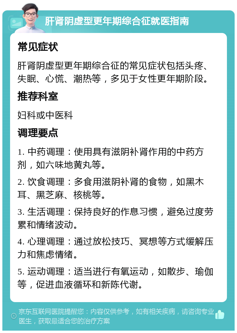 肝肾阴虚型更年期综合征就医指南 常见症状 肝肾阴虚型更年期综合征的常见症状包括头疼、失眠、心慌、潮热等，多见于女性更年期阶段。 推荐科室 妇科或中医科 调理要点 1. 中药调理：使用具有滋阴补肾作用的中药方剂，如六味地黄丸等。 2. 饮食调理：多食用滋阴补肾的食物，如黑木耳、黑芝麻、核桃等。 3. 生活调理：保持良好的作息习惯，避免过度劳累和情绪波动。 4. 心理调理：通过放松技巧、冥想等方式缓解压力和焦虑情绪。 5. 运动调理：适当进行有氧运动，如散步、瑜伽等，促进血液循环和新陈代谢。