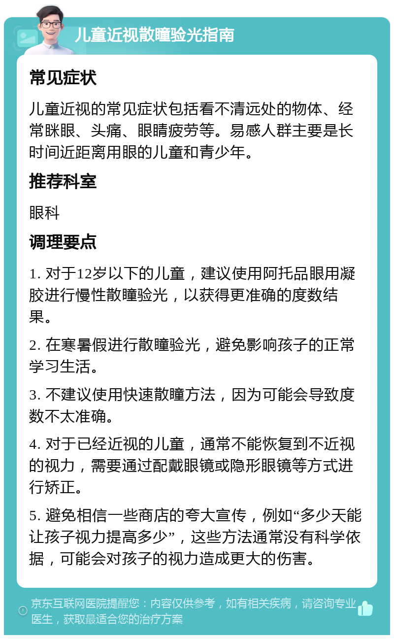 儿童近视散瞳验光指南 常见症状 儿童近视的常见症状包括看不清远处的物体、经常眯眼、头痛、眼睛疲劳等。易感人群主要是长时间近距离用眼的儿童和青少年。 推荐科室 眼科 调理要点 1. 对于12岁以下的儿童，建议使用阿托品眼用凝胶进行慢性散瞳验光，以获得更准确的度数结果。 2. 在寒暑假进行散瞳验光，避免影响孩子的正常学习生活。 3. 不建议使用快速散瞳方法，因为可能会导致度数不太准确。 4. 对于已经近视的儿童，通常不能恢复到不近视的视力，需要通过配戴眼镜或隐形眼镜等方式进行矫正。 5. 避免相信一些商店的夸大宣传，例如“多少天能让孩子视力提高多少”，这些方法通常没有科学依据，可能会对孩子的视力造成更大的伤害。