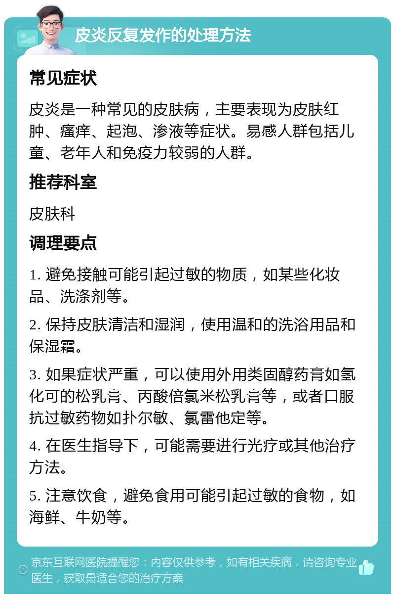 皮炎反复发作的处理方法 常见症状 皮炎是一种常见的皮肤病，主要表现为皮肤红肿、瘙痒、起泡、渗液等症状。易感人群包括儿童、老年人和免疫力较弱的人群。 推荐科室 皮肤科 调理要点 1. 避免接触可能引起过敏的物质，如某些化妆品、洗涤剂等。 2. 保持皮肤清洁和湿润，使用温和的洗浴用品和保湿霜。 3. 如果症状严重，可以使用外用类固醇药膏如氢化可的松乳膏、丙酸倍氯米松乳膏等，或者口服抗过敏药物如扑尔敏、氯雷他定等。 4. 在医生指导下，可能需要进行光疗或其他治疗方法。 5. 注意饮食，避免食用可能引起过敏的食物，如海鲜、牛奶等。