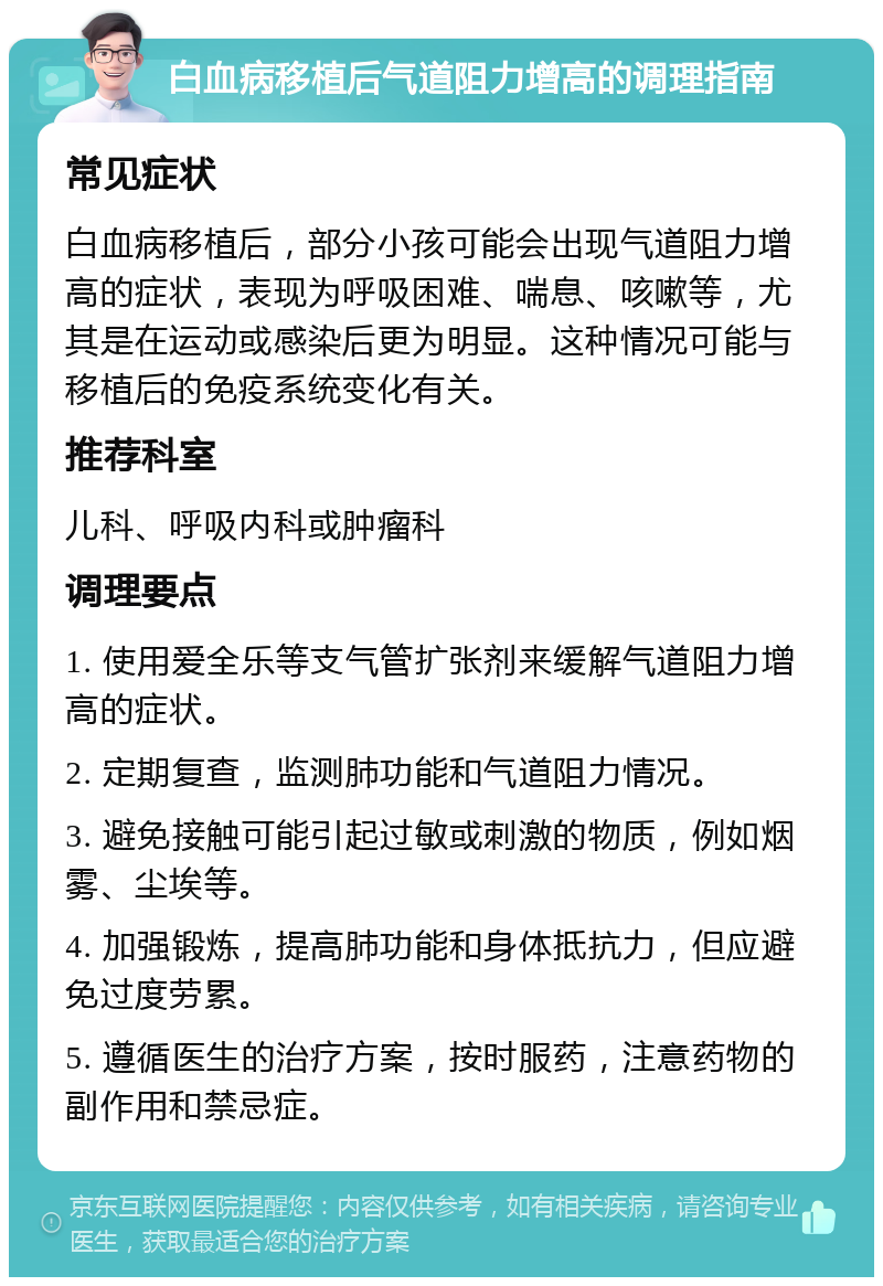 白血病移植后气道阻力增高的调理指南 常见症状 白血病移植后，部分小孩可能会出现气道阻力增高的症状，表现为呼吸困难、喘息、咳嗽等，尤其是在运动或感染后更为明显。这种情况可能与移植后的免疫系统变化有关。 推荐科室 儿科、呼吸内科或肿瘤科 调理要点 1. 使用爱全乐等支气管扩张剂来缓解气道阻力增高的症状。 2. 定期复查，监测肺功能和气道阻力情况。 3. 避免接触可能引起过敏或刺激的物质，例如烟雾、尘埃等。 4. 加强锻炼，提高肺功能和身体抵抗力，但应避免过度劳累。 5. 遵循医生的治疗方案，按时服药，注意药物的副作用和禁忌症。