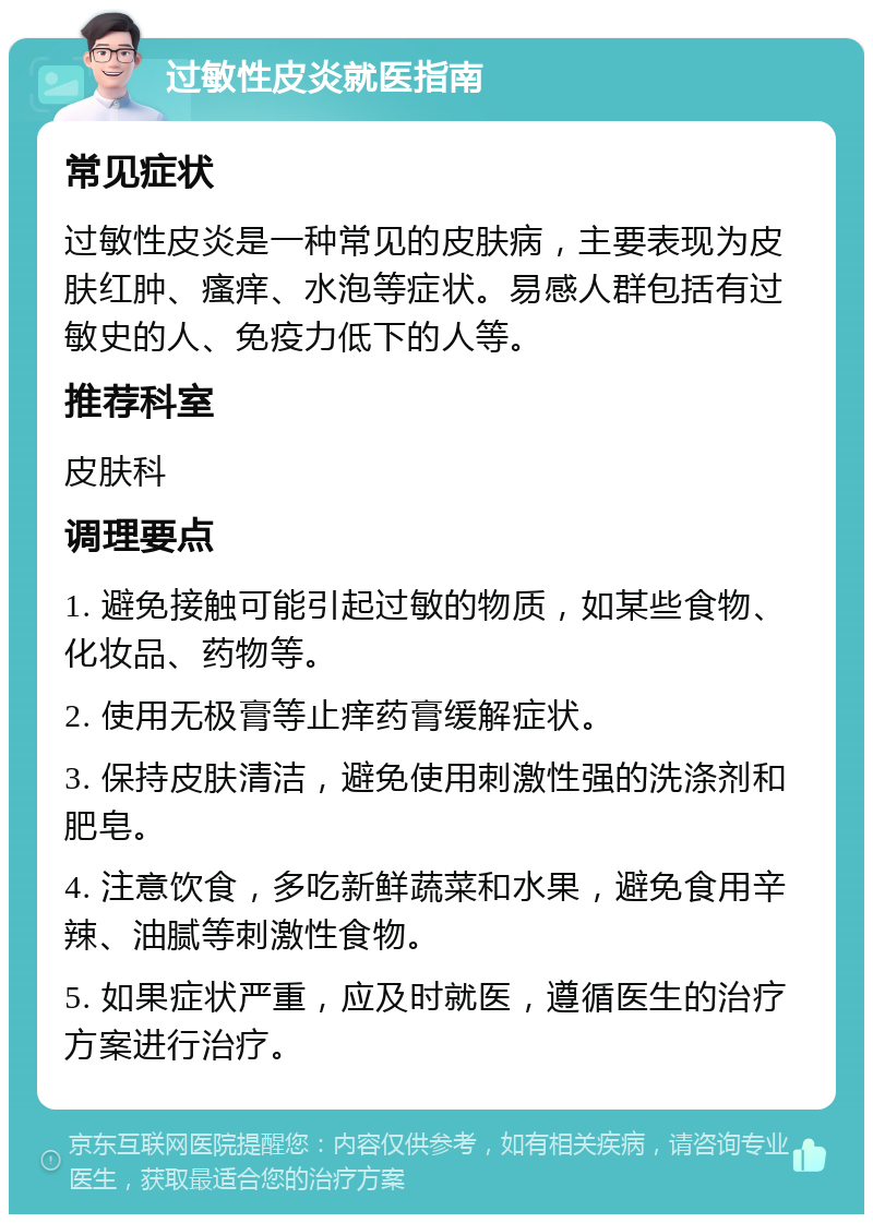 过敏性皮炎就医指南 常见症状 过敏性皮炎是一种常见的皮肤病，主要表现为皮肤红肿、瘙痒、水泡等症状。易感人群包括有过敏史的人、免疫力低下的人等。 推荐科室 皮肤科 调理要点 1. 避免接触可能引起过敏的物质，如某些食物、化妆品、药物等。 2. 使用无极膏等止痒药膏缓解症状。 3. 保持皮肤清洁，避免使用刺激性强的洗涤剂和肥皂。 4. 注意饮食，多吃新鲜蔬菜和水果，避免食用辛辣、油腻等刺激性食物。 5. 如果症状严重，应及时就医，遵循医生的治疗方案进行治疗。