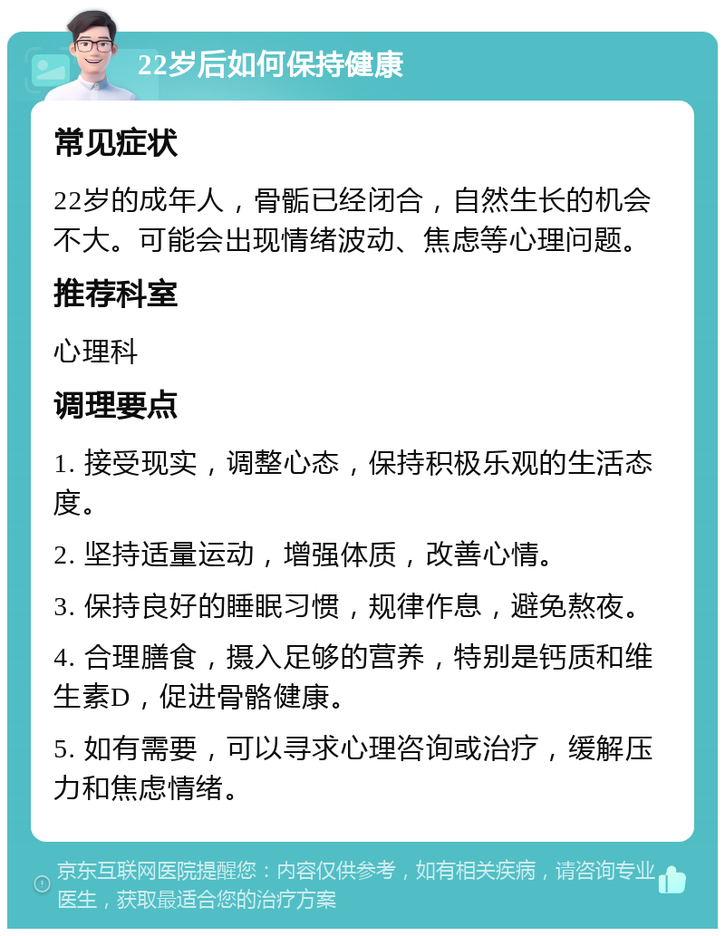 22岁后如何保持健康 常见症状 22岁的成年人，骨骺已经闭合，自然生长的机会不大。可能会出现情绪波动、焦虑等心理问题。 推荐科室 心理科 调理要点 1. 接受现实，调整心态，保持积极乐观的生活态度。 2. 坚持适量运动，增强体质，改善心情。 3. 保持良好的睡眠习惯，规律作息，避免熬夜。 4. 合理膳食，摄入足够的营养，特别是钙质和维生素D，促进骨骼健康。 5. 如有需要，可以寻求心理咨询或治疗，缓解压力和焦虑情绪。