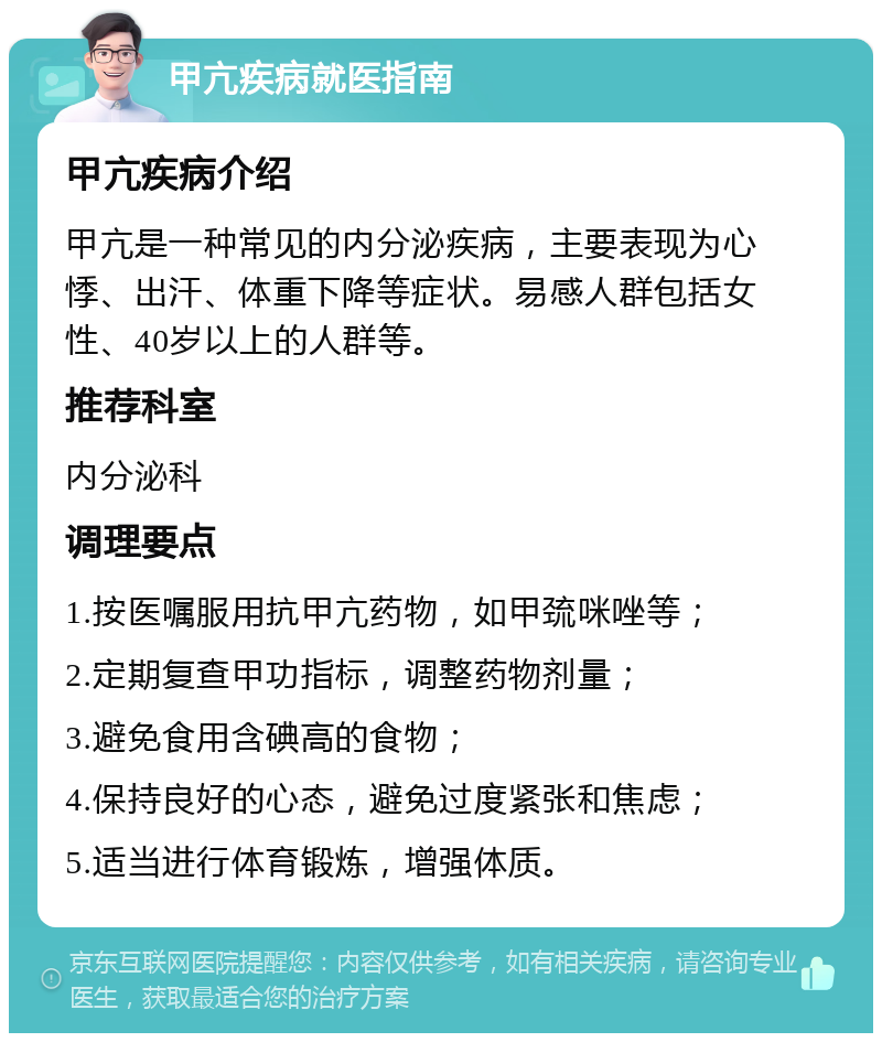 甲亢疾病就医指南 甲亢疾病介绍 甲亢是一种常见的内分泌疾病，主要表现为心悸、出汗、体重下降等症状。易感人群包括女性、40岁以上的人群等。 推荐科室 内分泌科 调理要点 1.按医嘱服用抗甲亢药物，如甲巯咪唑等； 2.定期复查甲功指标，调整药物剂量； 3.避免食用含碘高的食物； 4.保持良好的心态，避免过度紧张和焦虑； 5.适当进行体育锻炼，增强体质。