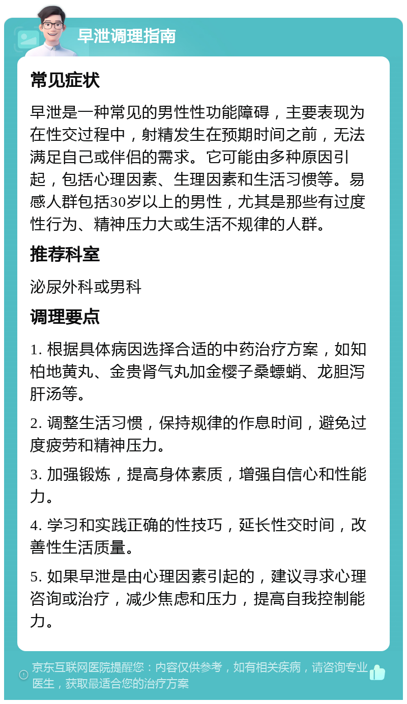 早泄调理指南 常见症状 早泄是一种常见的男性性功能障碍，主要表现为在性交过程中，射精发生在预期时间之前，无法满足自己或伴侣的需求。它可能由多种原因引起，包括心理因素、生理因素和生活习惯等。易感人群包括30岁以上的男性，尤其是那些有过度性行为、精神压力大或生活不规律的人群。 推荐科室 泌尿外科或男科 调理要点 1. 根据具体病因选择合适的中药治疗方案，如知柏地黄丸、金贵肾气丸加金樱子桑螵蛸、龙胆泻肝汤等。 2. 调整生活习惯，保持规律的作息时间，避免过度疲劳和精神压力。 3. 加强锻炼，提高身体素质，增强自信心和性能力。 4. 学习和实践正确的性技巧，延长性交时间，改善性生活质量。 5. 如果早泄是由心理因素引起的，建议寻求心理咨询或治疗，减少焦虑和压力，提高自我控制能力。