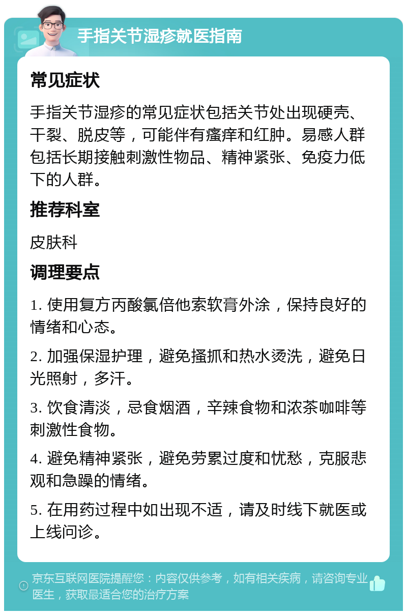 手指关节湿疹就医指南 常见症状 手指关节湿疹的常见症状包括关节处出现硬壳、干裂、脱皮等，可能伴有瘙痒和红肿。易感人群包括长期接触刺激性物品、精神紧张、免疫力低下的人群。 推荐科室 皮肤科 调理要点 1. 使用复方丙酸氯倍他索软膏外涂，保持良好的情绪和心态。 2. 加强保湿护理，避免搔抓和热水烫洗，避免日光照射，多汗。 3. 饮食清淡，忌食烟酒，辛辣食物和浓茶咖啡等刺激性食物。 4. 避免精神紧张，避免劳累过度和忧愁，克服悲观和急躁的情绪。 5. 在用药过程中如出现不适，请及时线下就医或上线问诊。