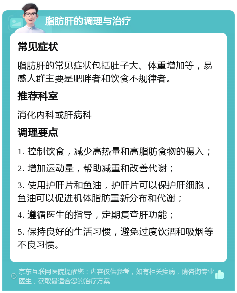 脂肪肝的调理与治疗 常见症状 脂肪肝的常见症状包括肚子大、体重增加等，易感人群主要是肥胖者和饮食不规律者。 推荐科室 消化内科或肝病科 调理要点 1. 控制饮食，减少高热量和高脂肪食物的摄入； 2. 增加运动量，帮助减重和改善代谢； 3. 使用护肝片和鱼油，护肝片可以保护肝细胞，鱼油可以促进机体脂肪重新分布和代谢； 4. 遵循医生的指导，定期复查肝功能； 5. 保持良好的生活习惯，避免过度饮酒和吸烟等不良习惯。