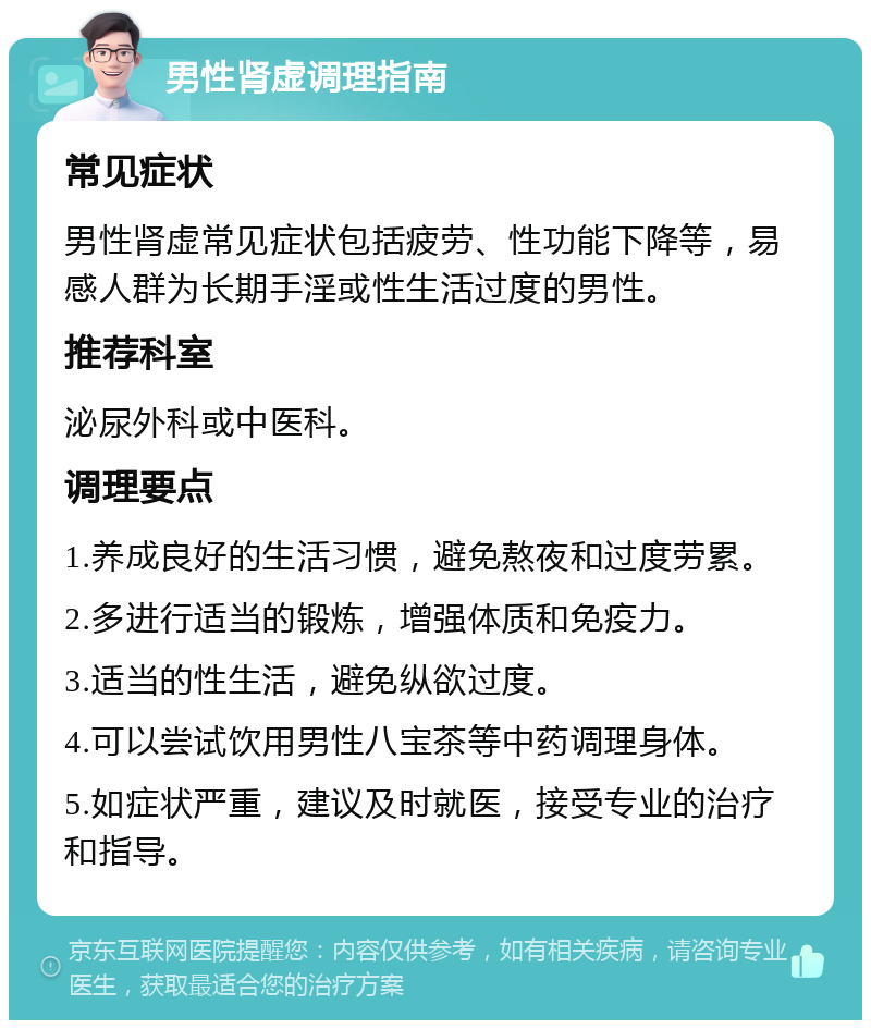 男性肾虚调理指南 常见症状 男性肾虚常见症状包括疲劳、性功能下降等，易感人群为长期手淫或性生活过度的男性。 推荐科室 泌尿外科或中医科。 调理要点 1.养成良好的生活习惯，避免熬夜和过度劳累。 2.多进行适当的锻炼，增强体质和免疫力。 3.适当的性生活，避免纵欲过度。 4.可以尝试饮用男性八宝茶等中药调理身体。 5.如症状严重，建议及时就医，接受专业的治疗和指导。