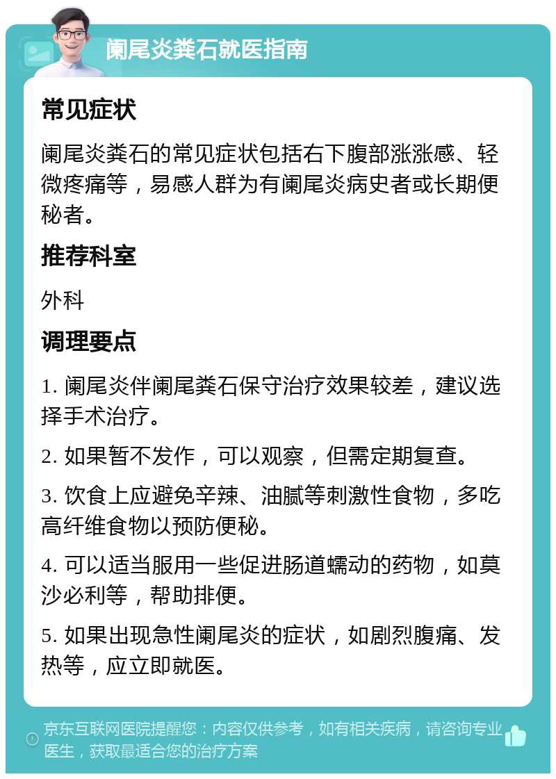 阑尾炎粪石就医指南 常见症状 阑尾炎粪石的常见症状包括右下腹部涨涨感、轻微疼痛等，易感人群为有阑尾炎病史者或长期便秘者。 推荐科室 外科 调理要点 1. 阑尾炎伴阑尾粪石保守治疗效果较差，建议选择手术治疗。 2. 如果暂不发作，可以观察，但需定期复查。 3. 饮食上应避免辛辣、油腻等刺激性食物，多吃高纤维食物以预防便秘。 4. 可以适当服用一些促进肠道蠕动的药物，如莫沙必利等，帮助排便。 5. 如果出现急性阑尾炎的症状，如剧烈腹痛、发热等，应立即就医。