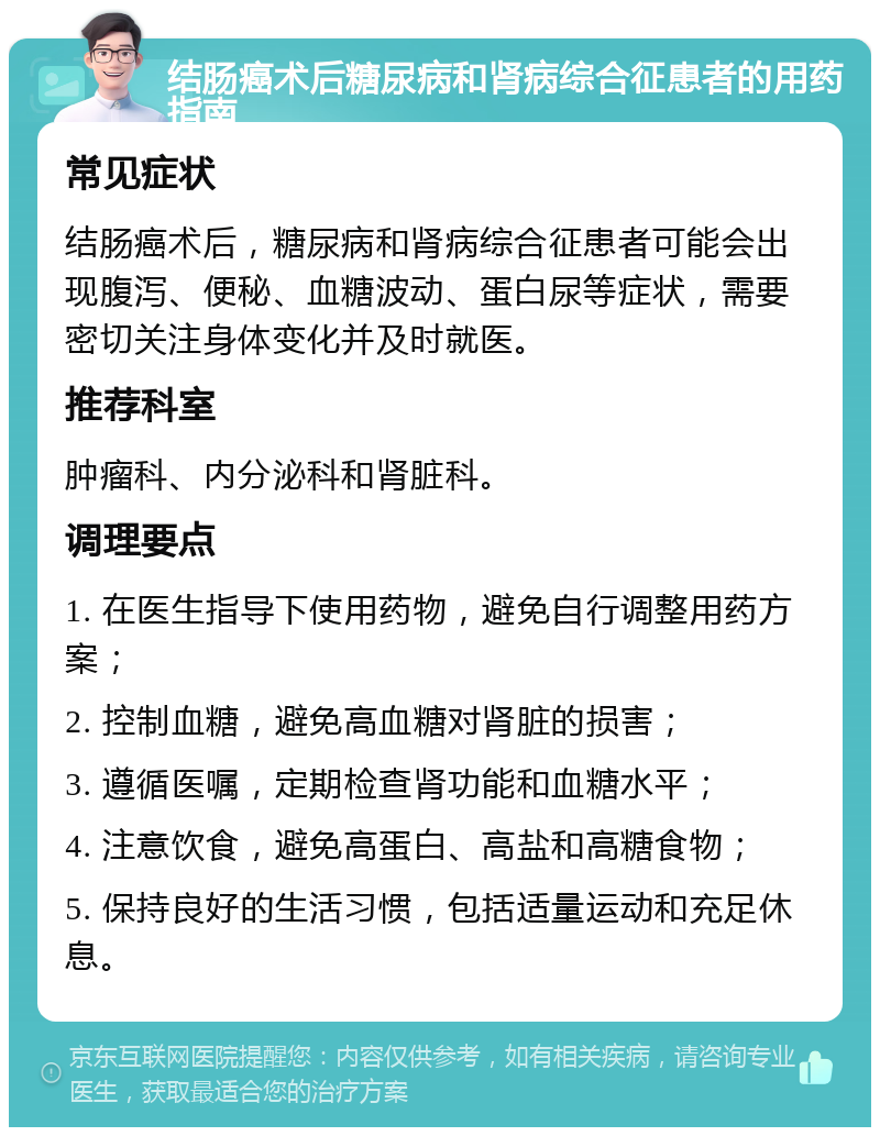 结肠癌术后糖尿病和肾病综合征患者的用药指南 常见症状 结肠癌术后，糖尿病和肾病综合征患者可能会出现腹泻、便秘、血糖波动、蛋白尿等症状，需要密切关注身体变化并及时就医。 推荐科室 肿瘤科、内分泌科和肾脏科。 调理要点 1. 在医生指导下使用药物，避免自行调整用药方案； 2. 控制血糖，避免高血糖对肾脏的损害； 3. 遵循医嘱，定期检查肾功能和血糖水平； 4. 注意饮食，避免高蛋白、高盐和高糖食物； 5. 保持良好的生活习惯，包括适量运动和充足休息。