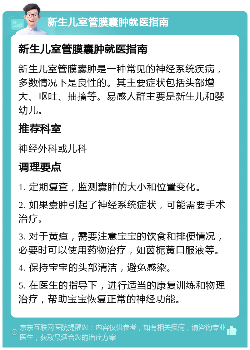 新生儿室管膜囊肿就医指南 新生儿室管膜囊肿就医指南 新生儿室管膜囊肿是一种常见的神经系统疾病，多数情况下是良性的。其主要症状包括头部增大、呕吐、抽搐等。易感人群主要是新生儿和婴幼儿。 推荐科室 神经外科或儿科 调理要点 1. 定期复查，监测囊肿的大小和位置变化。 2. 如果囊肿引起了神经系统症状，可能需要手术治疗。 3. 对于黄疸，需要注意宝宝的饮食和排便情况，必要时可以使用药物治疗，如茵栀黄口服液等。 4. 保持宝宝的头部清洁，避免感染。 5. 在医生的指导下，进行适当的康复训练和物理治疗，帮助宝宝恢复正常的神经功能。