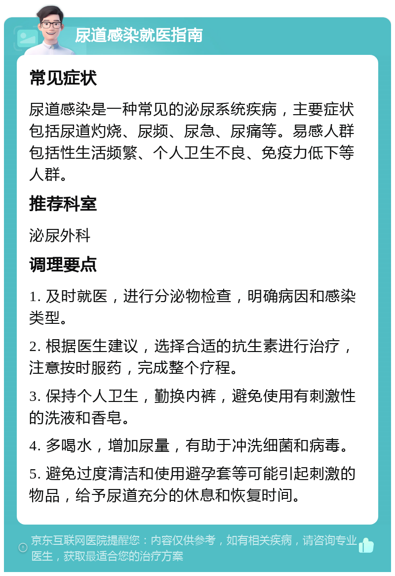 尿道感染就医指南 常见症状 尿道感染是一种常见的泌尿系统疾病，主要症状包括尿道灼烧、尿频、尿急、尿痛等。易感人群包括性生活频繁、个人卫生不良、免疫力低下等人群。 推荐科室 泌尿外科 调理要点 1. 及时就医，进行分泌物检查，明确病因和感染类型。 2. 根据医生建议，选择合适的抗生素进行治疗，注意按时服药，完成整个疗程。 3. 保持个人卫生，勤换内裤，避免使用有刺激性的洗液和香皂。 4. 多喝水，增加尿量，有助于冲洗细菌和病毒。 5. 避免过度清洁和使用避孕套等可能引起刺激的物品，给予尿道充分的休息和恢复时间。