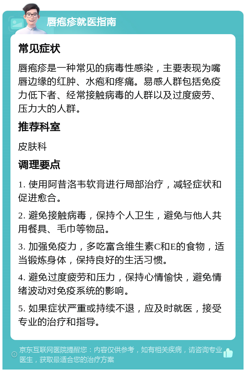 唇疱疹就医指南 常见症状 唇疱疹是一种常见的病毒性感染，主要表现为嘴唇边缘的红肿、水疱和疼痛。易感人群包括免疫力低下者、经常接触病毒的人群以及过度疲劳、压力大的人群。 推荐科室 皮肤科 调理要点 1. 使用阿昔洛韦软膏进行局部治疗，减轻症状和促进愈合。 2. 避免接触病毒，保持个人卫生，避免与他人共用餐具、毛巾等物品。 3. 加强免疫力，多吃富含维生素C和E的食物，适当锻炼身体，保持良好的生活习惯。 4. 避免过度疲劳和压力，保持心情愉快，避免情绪波动对免疫系统的影响。 5. 如果症状严重或持续不退，应及时就医，接受专业的治疗和指导。