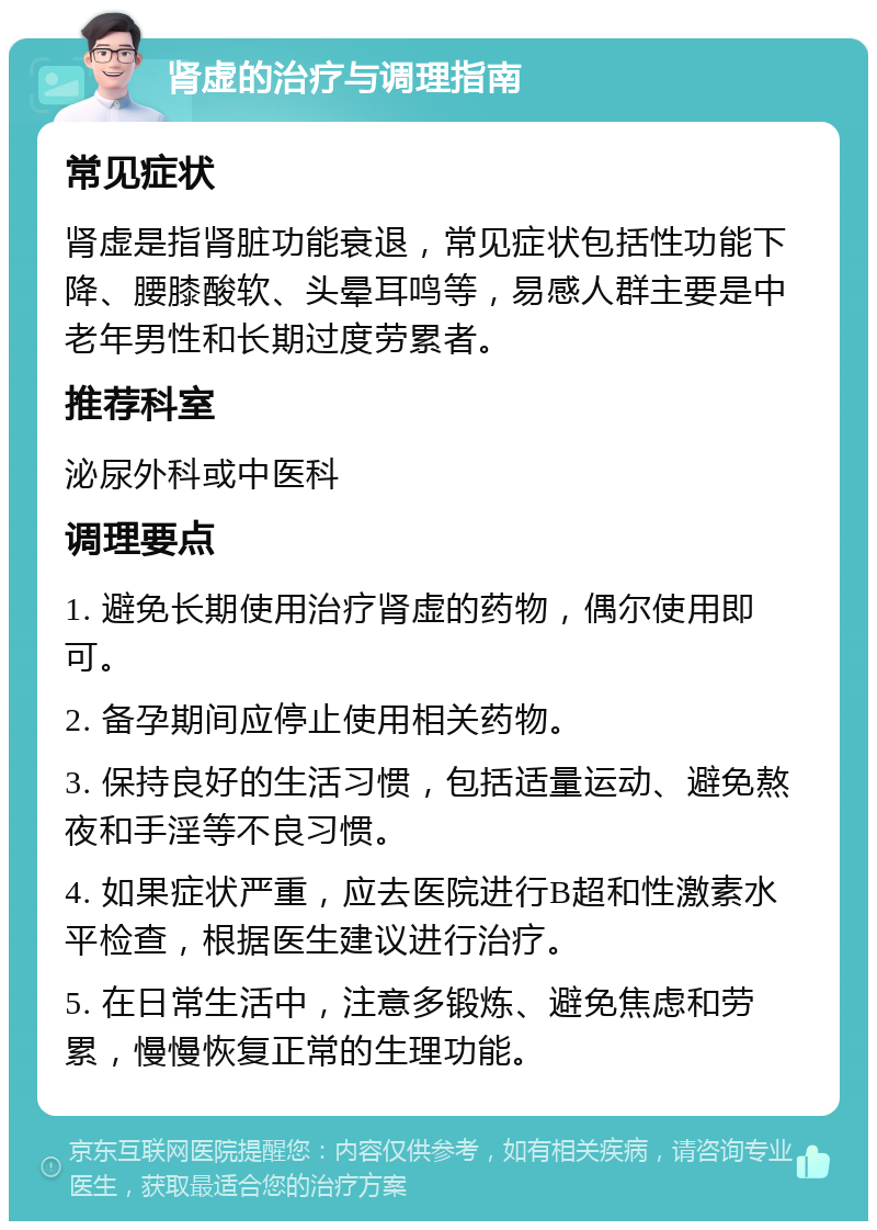 肾虚的治疗与调理指南 常见症状 肾虚是指肾脏功能衰退，常见症状包括性功能下降、腰膝酸软、头晕耳鸣等，易感人群主要是中老年男性和长期过度劳累者。 推荐科室 泌尿外科或中医科 调理要点 1. 避免长期使用治疗肾虚的药物，偶尔使用即可。 2. 备孕期间应停止使用相关药物。 3. 保持良好的生活习惯，包括适量运动、避免熬夜和手淫等不良习惯。 4. 如果症状严重，应去医院进行B超和性激素水平检查，根据医生建议进行治疗。 5. 在日常生活中，注意多锻炼、避免焦虑和劳累，慢慢恢复正常的生理功能。