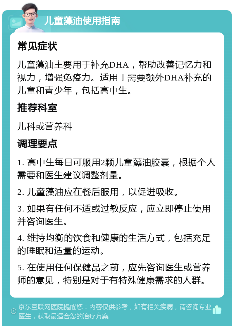 儿童藻油使用指南 常见症状 儿童藻油主要用于补充DHA，帮助改善记忆力和视力，增强免疫力。适用于需要额外DHA补充的儿童和青少年，包括高中生。 推荐科室 儿科或营养科 调理要点 1. 高中生每日可服用2颗儿童藻油胶囊，根据个人需要和医生建议调整剂量。 2. 儿童藻油应在餐后服用，以促进吸收。 3. 如果有任何不适或过敏反应，应立即停止使用并咨询医生。 4. 维持均衡的饮食和健康的生活方式，包括充足的睡眠和适量的运动。 5. 在使用任何保健品之前，应先咨询医生或营养师的意见，特别是对于有特殊健康需求的人群。