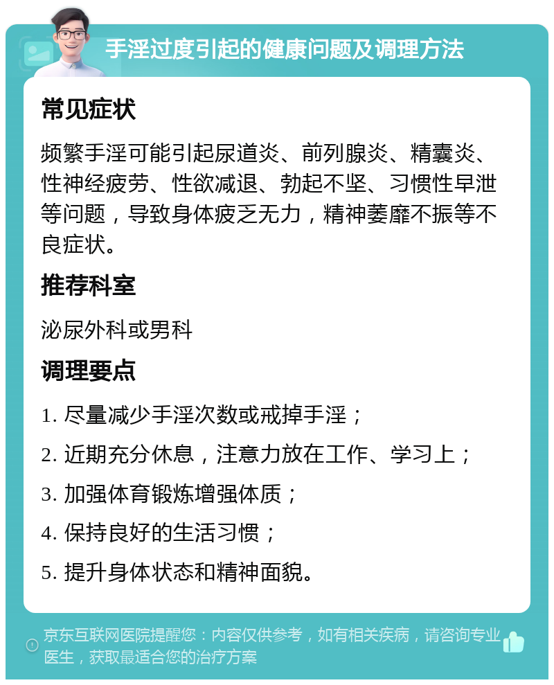 手淫过度引起的健康问题及调理方法 常见症状 频繁手淫可能引起尿道炎、前列腺炎、精囊炎、性神经疲劳、性欲减退、勃起不坚、习惯性早泄等问题，导致身体疲乏无力，精神萎靡不振等不良症状。 推荐科室 泌尿外科或男科 调理要点 1. 尽量减少手淫次数或戒掉手淫； 2. 近期充分休息，注意力放在工作、学习上； 3. 加强体育锻炼增强体质； 4. 保持良好的生活习惯； 5. 提升身体状态和精神面貌。