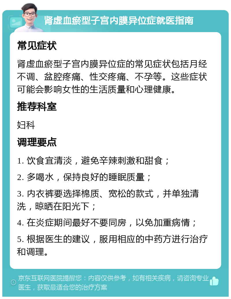 肾虚血瘀型子宫内膜异位症就医指南 常见症状 肾虚血瘀型子宫内膜异位症的常见症状包括月经不调、盆腔疼痛、性交疼痛、不孕等。这些症状可能会影响女性的生活质量和心理健康。 推荐科室 妇科 调理要点 1. 饮食宜清淡，避免辛辣刺激和甜食； 2. 多喝水，保持良好的睡眠质量； 3. 内衣裤要选择棉质、宽松的款式，并单独清洗，晾晒在阳光下； 4. 在炎症期间最好不要同房，以免加重病情； 5. 根据医生的建议，服用相应的中药方进行治疗和调理。