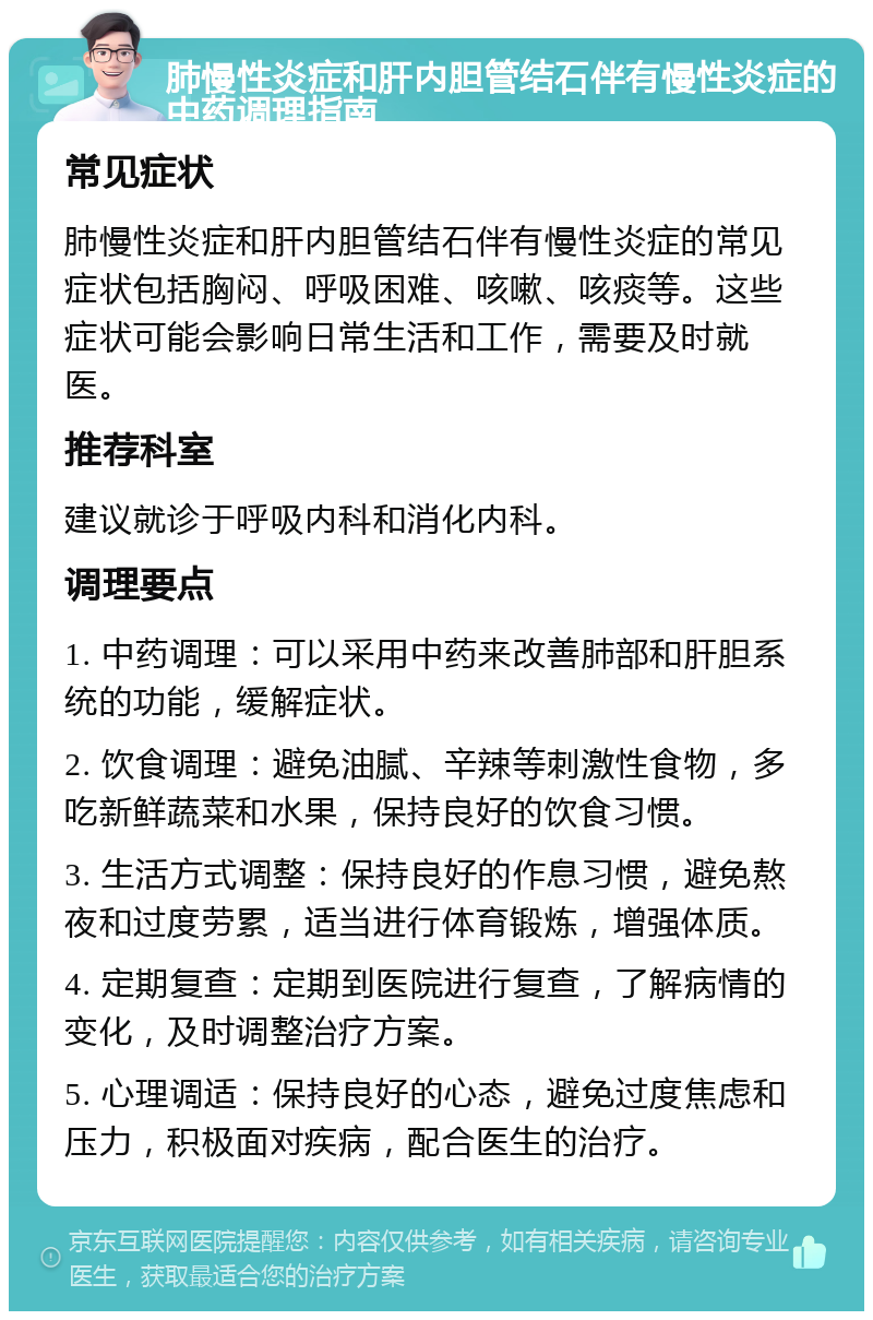 肺慢性炎症和肝内胆管结石伴有慢性炎症的中药调理指南 常见症状 肺慢性炎症和肝内胆管结石伴有慢性炎症的常见症状包括胸闷、呼吸困难、咳嗽、咳痰等。这些症状可能会影响日常生活和工作，需要及时就医。 推荐科室 建议就诊于呼吸内科和消化内科。 调理要点 1. 中药调理：可以采用中药来改善肺部和肝胆系统的功能，缓解症状。 2. 饮食调理：避免油腻、辛辣等刺激性食物，多吃新鲜蔬菜和水果，保持良好的饮食习惯。 3. 生活方式调整：保持良好的作息习惯，避免熬夜和过度劳累，适当进行体育锻炼，增强体质。 4. 定期复查：定期到医院进行复查，了解病情的变化，及时调整治疗方案。 5. 心理调适：保持良好的心态，避免过度焦虑和压力，积极面对疾病，配合医生的治疗。