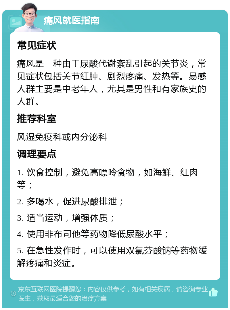 痛风就医指南 常见症状 痛风是一种由于尿酸代谢紊乱引起的关节炎，常见症状包括关节红肿、剧烈疼痛、发热等。易感人群主要是中老年人，尤其是男性和有家族史的人群。 推荐科室 风湿免疫科或内分泌科 调理要点 1. 饮食控制，避免高嘌呤食物，如海鲜、红肉等； 2. 多喝水，促进尿酸排泄； 3. 适当运动，增强体质； 4. 使用非布司他等药物降低尿酸水平； 5. 在急性发作时，可以使用双氯芬酸钠等药物缓解疼痛和炎症。