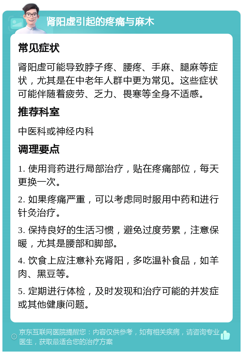 肾阳虚引起的疼痛与麻木 常见症状 肾阳虚可能导致脖子疼、腰疼、手麻、腿麻等症状，尤其是在中老年人群中更为常见。这些症状可能伴随着疲劳、乏力、畏寒等全身不适感。 推荐科室 中医科或神经内科 调理要点 1. 使用膏药进行局部治疗，贴在疼痛部位，每天更换一次。 2. 如果疼痛严重，可以考虑同时服用中药和进行针灸治疗。 3. 保持良好的生活习惯，避免过度劳累，注意保暖，尤其是腰部和脚部。 4. 饮食上应注意补充肾阳，多吃温补食品，如羊肉、黑豆等。 5. 定期进行体检，及时发现和治疗可能的并发症或其他健康问题。