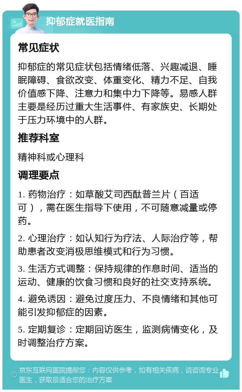 抑郁症就医指南 常见症状 抑郁症的常见症状包括情绪低落、兴趣减退、睡眠障碍、食欲改变、体重变化、精力不足、自我价值感下降、注意力和集中力下降等。易感人群主要是经历过重大生活事件、有家族史、长期处于压力环境中的人群。 推荐科室 精神科或心理科 调理要点 1. 药物治疗：如草酸艾司西酞普兰片（百适可），需在医生指导下使用，不可随意减量或停药。 2. 心理治疗：如认知行为疗法、人际治疗等，帮助患者改变消极思维模式和行为习惯。 3. 生活方式调整：保持规律的作息时间、适当的运动、健康的饮食习惯和良好的社交支持系统。 4. 避免诱因：避免过度压力、不良情绪和其他可能引发抑郁症的因素。 5. 定期复诊：定期回访医生，监测病情变化，及时调整治疗方案。