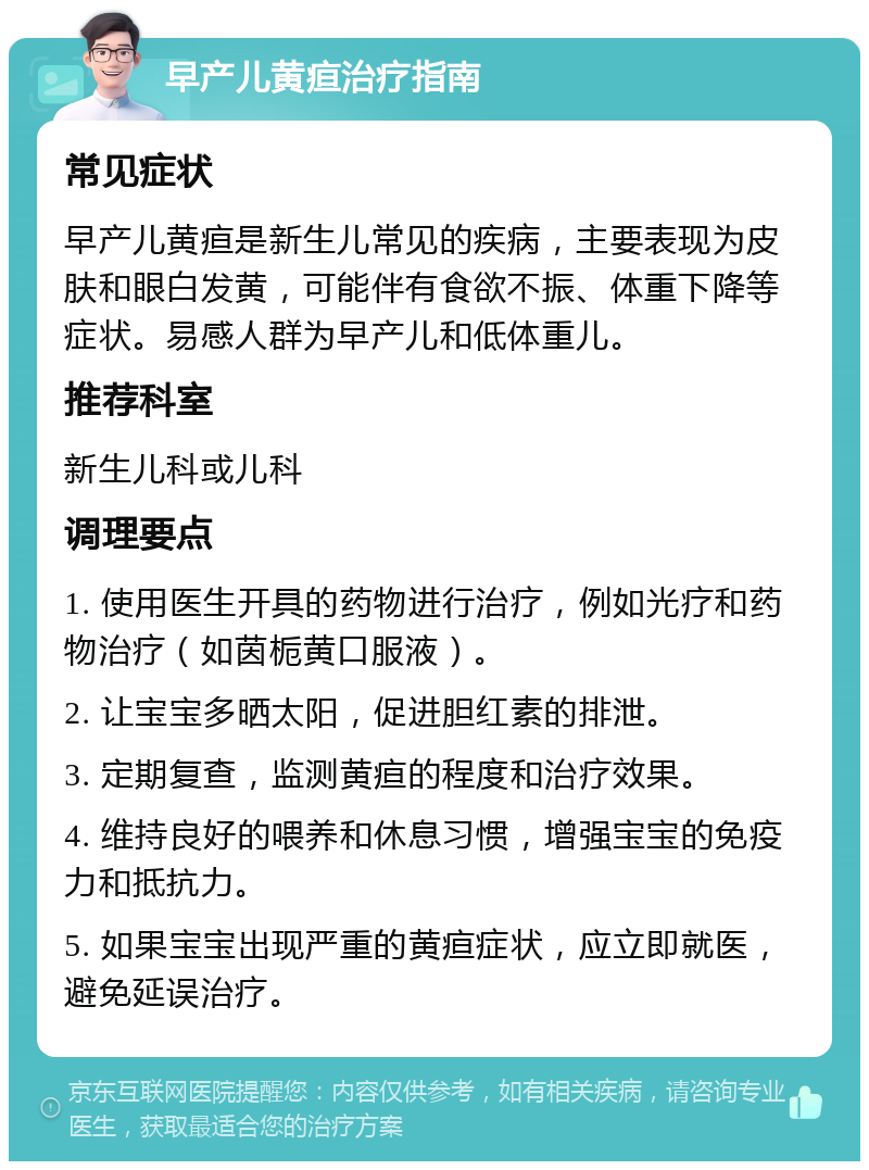 早产儿黄疸治疗指南 常见症状 早产儿黄疸是新生儿常见的疾病，主要表现为皮肤和眼白发黄，可能伴有食欲不振、体重下降等症状。易感人群为早产儿和低体重儿。 推荐科室 新生儿科或儿科 调理要点 1. 使用医生开具的药物进行治疗，例如光疗和药物治疗（如茵栀黄口服液）。 2. 让宝宝多晒太阳，促进胆红素的排泄。 3. 定期复查，监测黄疸的程度和治疗效果。 4. 维持良好的喂养和休息习惯，增强宝宝的免疫力和抵抗力。 5. 如果宝宝出现严重的黄疸症状，应立即就医，避免延误治疗。