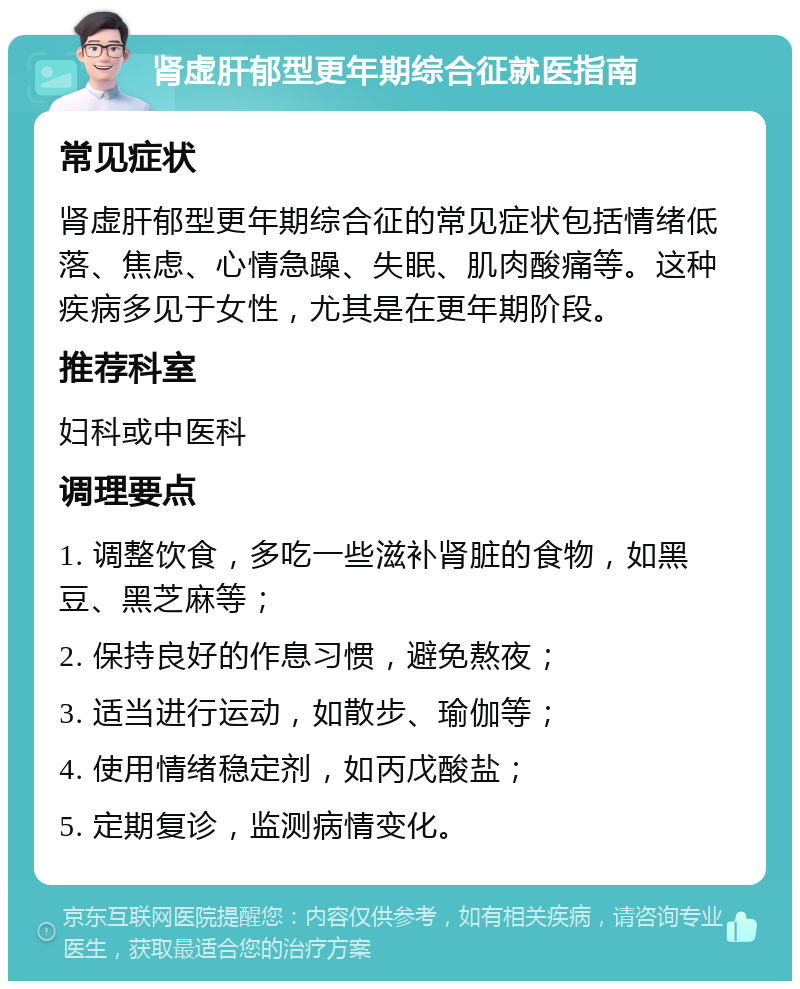 肾虚肝郁型更年期综合征就医指南 常见症状 肾虚肝郁型更年期综合征的常见症状包括情绪低落、焦虑、心情急躁、失眠、肌肉酸痛等。这种疾病多见于女性，尤其是在更年期阶段。 推荐科室 妇科或中医科 调理要点 1. 调整饮食，多吃一些滋补肾脏的食物，如黑豆、黑芝麻等； 2. 保持良好的作息习惯，避免熬夜； 3. 适当进行运动，如散步、瑜伽等； 4. 使用情绪稳定剂，如丙戊酸盐； 5. 定期复诊，监测病情变化。