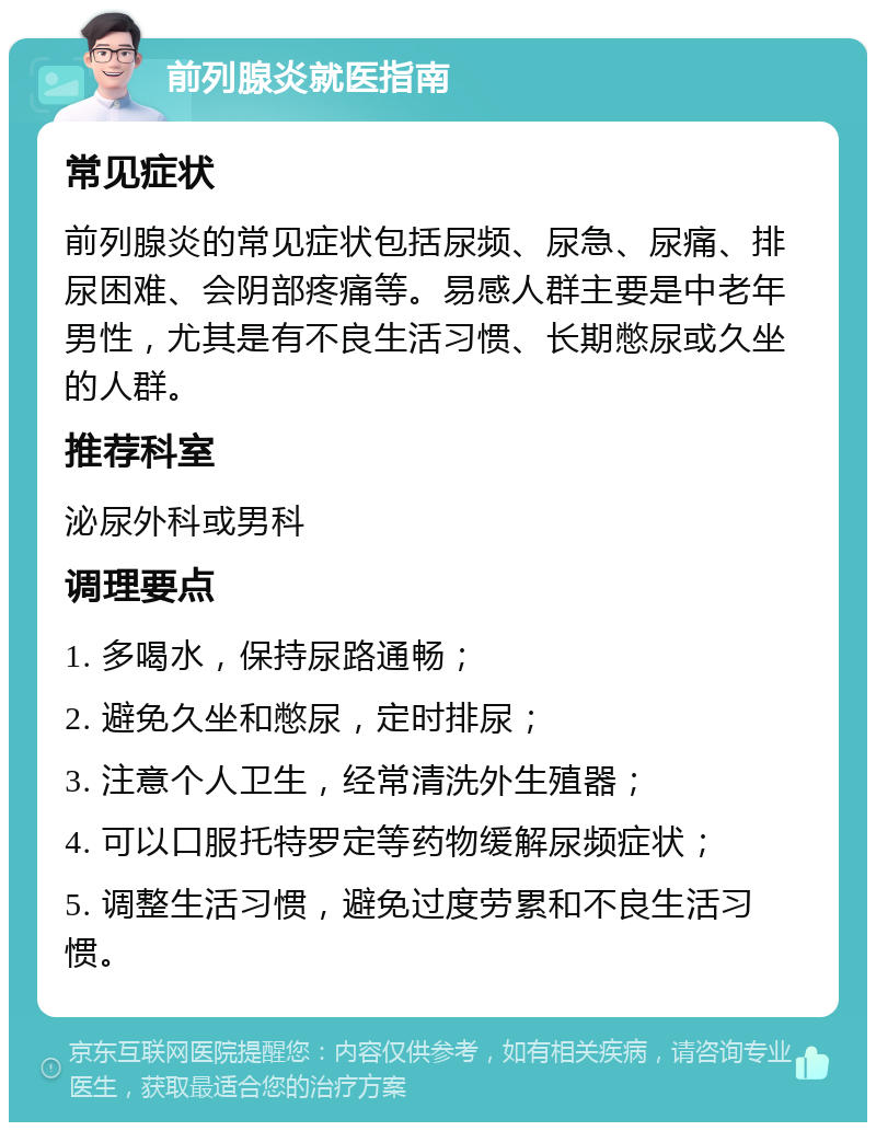 前列腺炎就医指南 常见症状 前列腺炎的常见症状包括尿频、尿急、尿痛、排尿困难、会阴部疼痛等。易感人群主要是中老年男性，尤其是有不良生活习惯、长期憋尿或久坐的人群。 推荐科室 泌尿外科或男科 调理要点 1. 多喝水，保持尿路通畅； 2. 避免久坐和憋尿，定时排尿； 3. 注意个人卫生，经常清洗外生殖器； 4. 可以口服托特罗定等药物缓解尿频症状； 5. 调整生活习惯，避免过度劳累和不良生活习惯。