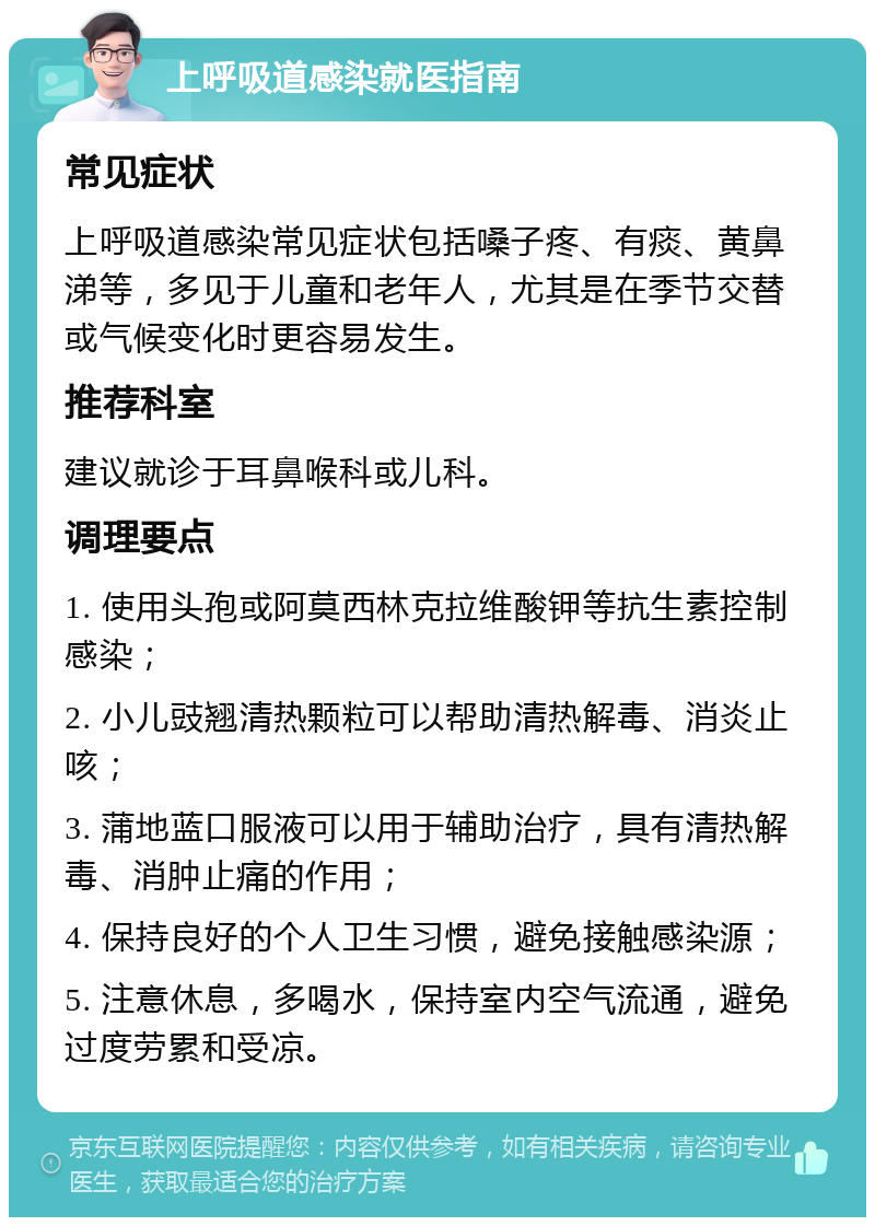 上呼吸道感染就医指南 常见症状 上呼吸道感染常见症状包括嗓子疼、有痰、黄鼻涕等，多见于儿童和老年人，尤其是在季节交替或气候变化时更容易发生。 推荐科室 建议就诊于耳鼻喉科或儿科。 调理要点 1. 使用头孢或阿莫西林克拉维酸钾等抗生素控制感染； 2. 小儿豉翘清热颗粒可以帮助清热解毒、消炎止咳； 3. 蒲地蓝口服液可以用于辅助治疗，具有清热解毒、消肿止痛的作用； 4. 保持良好的个人卫生习惯，避免接触感染源； 5. 注意休息，多喝水，保持室内空气流通，避免过度劳累和受凉。