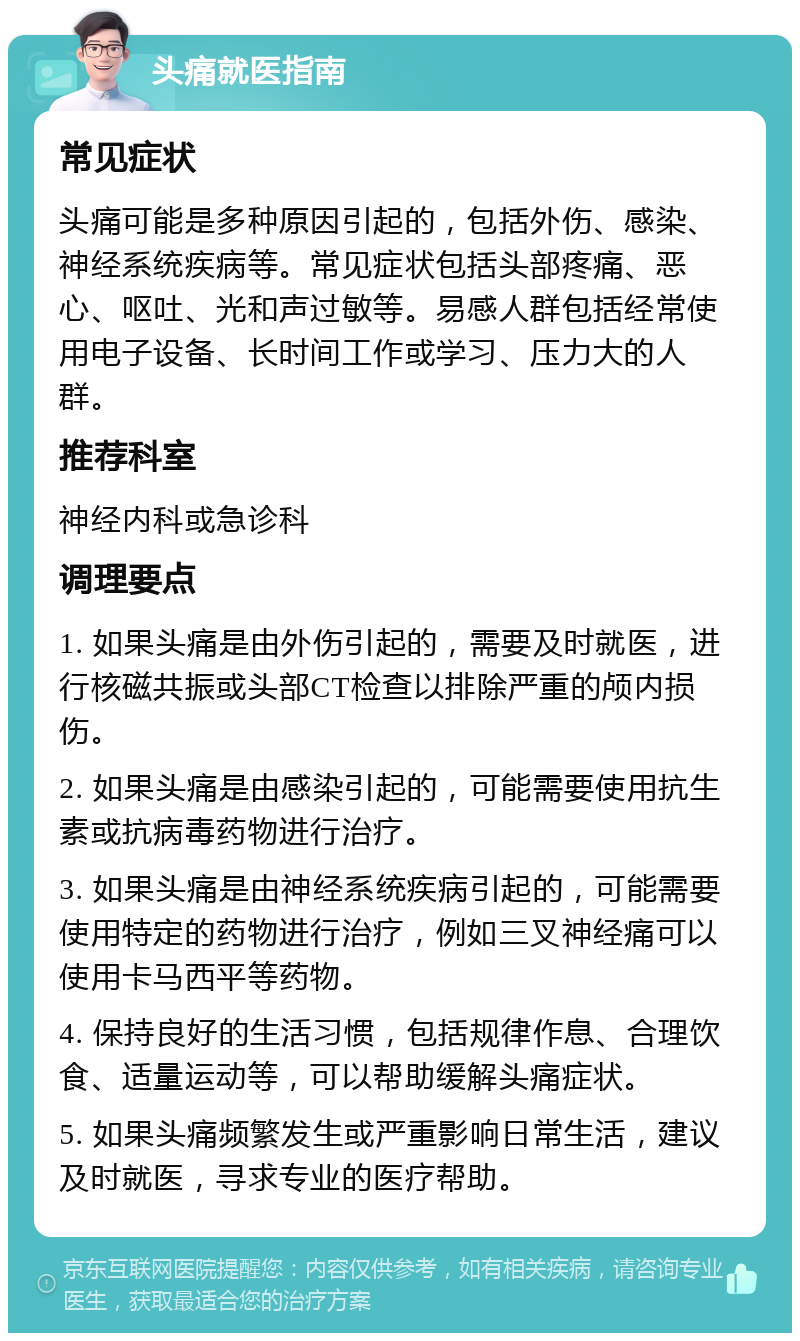 头痛就医指南 常见症状 头痛可能是多种原因引起的，包括外伤、感染、神经系统疾病等。常见症状包括头部疼痛、恶心、呕吐、光和声过敏等。易感人群包括经常使用电子设备、长时间工作或学习、压力大的人群。 推荐科室 神经内科或急诊科 调理要点 1. 如果头痛是由外伤引起的，需要及时就医，进行核磁共振或头部CT检查以排除严重的颅内损伤。 2. 如果头痛是由感染引起的，可能需要使用抗生素或抗病毒药物进行治疗。 3. 如果头痛是由神经系统疾病引起的，可能需要使用特定的药物进行治疗，例如三叉神经痛可以使用卡马西平等药物。 4. 保持良好的生活习惯，包括规律作息、合理饮食、适量运动等，可以帮助缓解头痛症状。 5. 如果头痛频繁发生或严重影响日常生活，建议及时就医，寻求专业的医疗帮助。