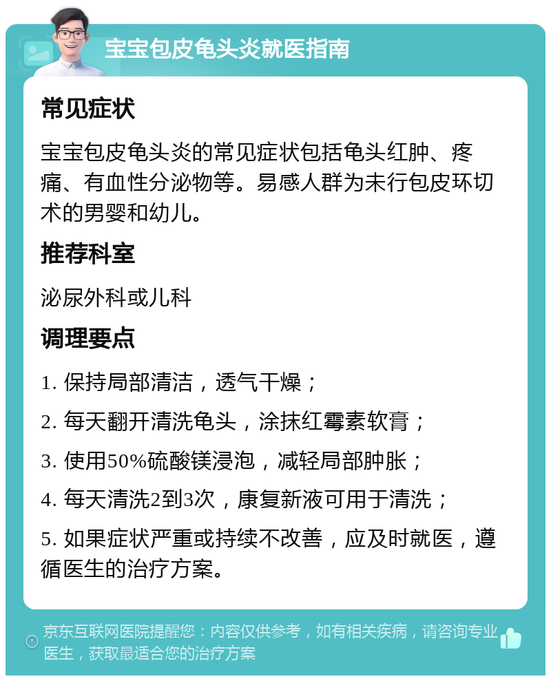 宝宝包皮龟头炎就医指南 常见症状 宝宝包皮龟头炎的常见症状包括龟头红肿、疼痛、有血性分泌物等。易感人群为未行包皮环切术的男婴和幼儿。 推荐科室 泌尿外科或儿科 调理要点 1. 保持局部清洁，透气干燥； 2. 每天翻开清洗龟头，涂抹红霉素软膏； 3. 使用50%硫酸镁浸泡，减轻局部肿胀； 4. 每天清洗2到3次，康复新液可用于清洗； 5. 如果症状严重或持续不改善，应及时就医，遵循医生的治疗方案。