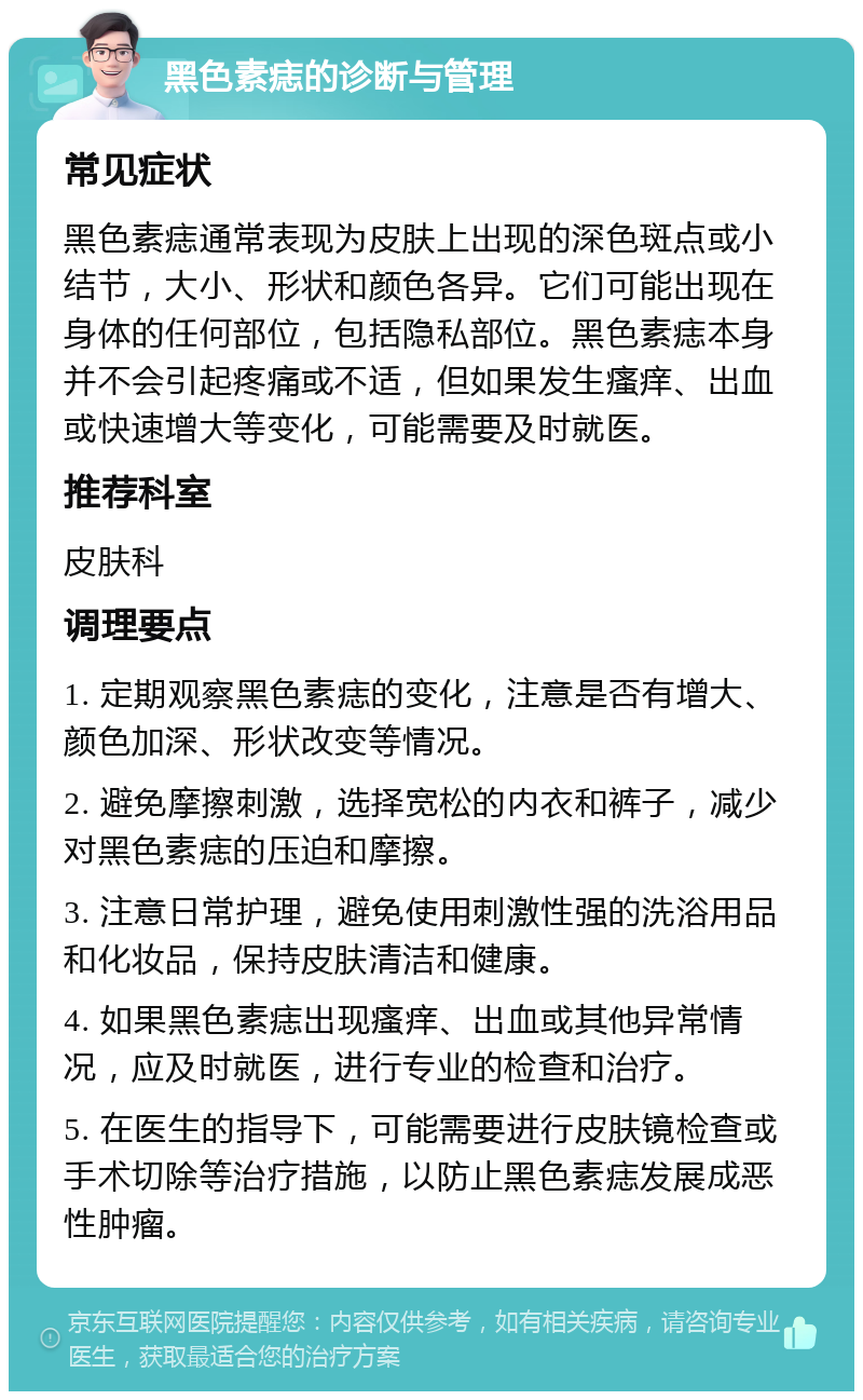 黑色素痣的诊断与管理 常见症状 黑色素痣通常表现为皮肤上出现的深色斑点或小结节，大小、形状和颜色各异。它们可能出现在身体的任何部位，包括隐私部位。黑色素痣本身并不会引起疼痛或不适，但如果发生瘙痒、出血或快速增大等变化，可能需要及时就医。 推荐科室 皮肤科 调理要点 1. 定期观察黑色素痣的变化，注意是否有增大、颜色加深、形状改变等情况。 2. 避免摩擦刺激，选择宽松的内衣和裤子，减少对黑色素痣的压迫和摩擦。 3. 注意日常护理，避免使用刺激性强的洗浴用品和化妆品，保持皮肤清洁和健康。 4. 如果黑色素痣出现瘙痒、出血或其他异常情况，应及时就医，进行专业的检查和治疗。 5. 在医生的指导下，可能需要进行皮肤镜检查或手术切除等治疗措施，以防止黑色素痣发展成恶性肿瘤。