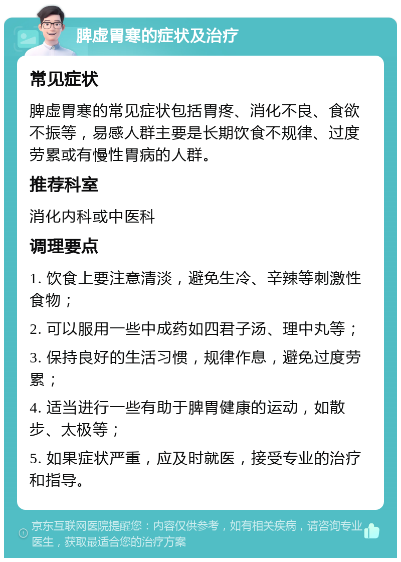 脾虚胃寒的症状及治疗 常见症状 脾虚胃寒的常见症状包括胃疼、消化不良、食欲不振等，易感人群主要是长期饮食不规律、过度劳累或有慢性胃病的人群。 推荐科室 消化内科或中医科 调理要点 1. 饮食上要注意清淡，避免生冷、辛辣等刺激性食物； 2. 可以服用一些中成药如四君子汤、理中丸等； 3. 保持良好的生活习惯，规律作息，避免过度劳累； 4. 适当进行一些有助于脾胃健康的运动，如散步、太极等； 5. 如果症状严重，应及时就医，接受专业的治疗和指导。