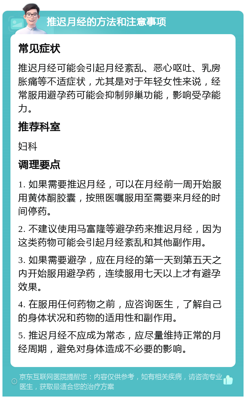 推迟月经的方法和注意事项 常见症状 推迟月经可能会引起月经紊乱、恶心呕吐、乳房胀痛等不适症状，尤其是对于年轻女性来说，经常服用避孕药可能会抑制卵巢功能，影响受孕能力。 推荐科室 妇科 调理要点 1. 如果需要推迟月经，可以在月经前一周开始服用黄体酮胶囊，按照医嘱服用至需要来月经的时间停药。 2. 不建议使用马富隆等避孕药来推迟月经，因为这类药物可能会引起月经紊乱和其他副作用。 3. 如果需要避孕，应在月经的第一天到第五天之内开始服用避孕药，连续服用七天以上才有避孕效果。 4. 在服用任何药物之前，应咨询医生，了解自己的身体状况和药物的适用性和副作用。 5. 推迟月经不应成为常态，应尽量维持正常的月经周期，避免对身体造成不必要的影响。