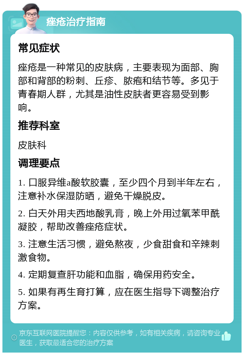 痤疮治疗指南 常见症状 痤疮是一种常见的皮肤病，主要表现为面部、胸部和背部的粉刺、丘疹、脓疱和结节等。多见于青春期人群，尤其是油性皮肤者更容易受到影响。 推荐科室 皮肤科 调理要点 1. 口服异维a酸软胶囊，至少四个月到半年左右，注意补水保湿防晒，避免干燥脱皮。 2. 白天外用夫西地酸乳膏，晚上外用过氧苯甲酰凝胶，帮助改善痤疮症状。 3. 注意生活习惯，避免熬夜，少食甜食和辛辣刺激食物。 4. 定期复查肝功能和血脂，确保用药安全。 5. 如果有再生育打算，应在医生指导下调整治疗方案。