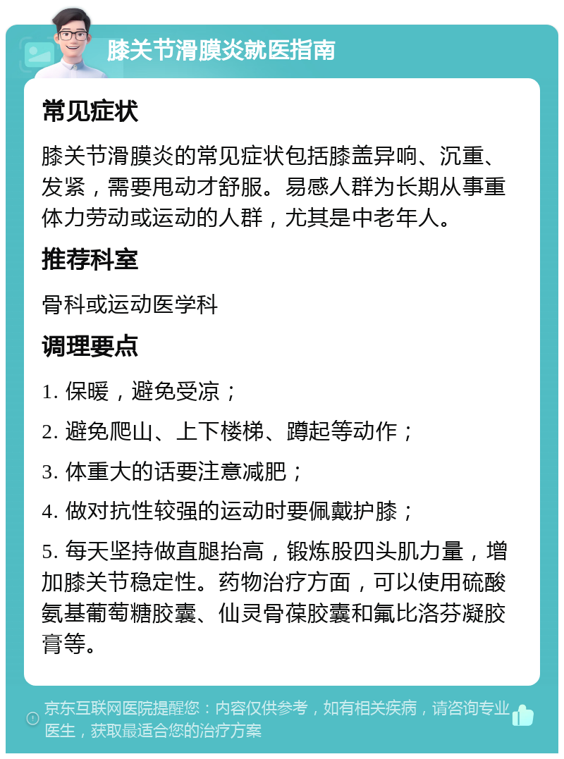 膝关节滑膜炎就医指南 常见症状 膝关节滑膜炎的常见症状包括膝盖异响、沉重、发紧，需要甩动才舒服。易感人群为长期从事重体力劳动或运动的人群，尤其是中老年人。 推荐科室 骨科或运动医学科 调理要点 1. 保暖，避免受凉； 2. 避免爬山、上下楼梯、蹲起等动作； 3. 体重大的话要注意减肥； 4. 做对抗性较强的运动时要佩戴护膝； 5. 每天坚持做直腿抬高，锻炼股四头肌力量，增加膝关节稳定性。药物治疗方面，可以使用硫酸氨基葡萄糖胶囊、仙灵骨葆胶囊和氟比洛芬凝胶膏等。