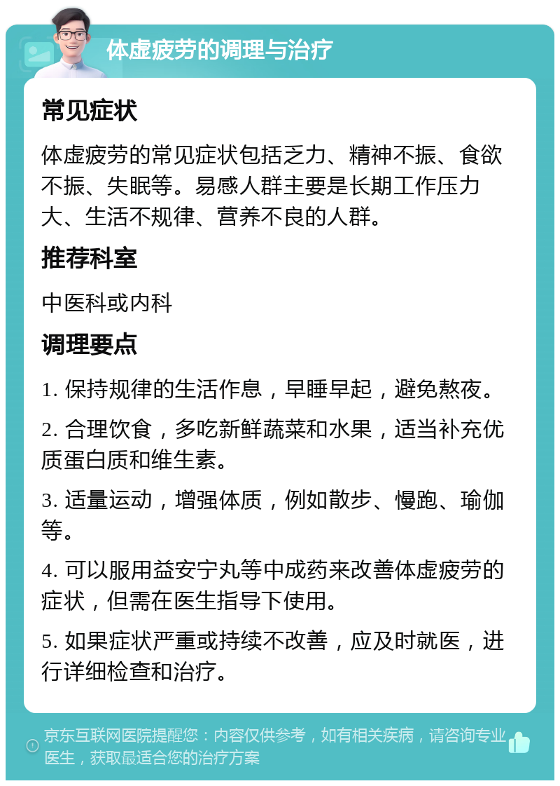 体虚疲劳的调理与治疗 常见症状 体虚疲劳的常见症状包括乏力、精神不振、食欲不振、失眠等。易感人群主要是长期工作压力大、生活不规律、营养不良的人群。 推荐科室 中医科或内科 调理要点 1. 保持规律的生活作息，早睡早起，避免熬夜。 2. 合理饮食，多吃新鲜蔬菜和水果，适当补充优质蛋白质和维生素。 3. 适量运动，增强体质，例如散步、慢跑、瑜伽等。 4. 可以服用益安宁丸等中成药来改善体虚疲劳的症状，但需在医生指导下使用。 5. 如果症状严重或持续不改善，应及时就医，进行详细检查和治疗。