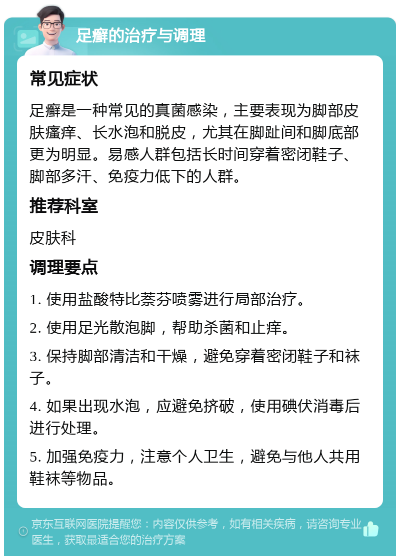 足癣的治疗与调理 常见症状 足癣是一种常见的真菌感染，主要表现为脚部皮肤瘙痒、长水泡和脱皮，尤其在脚趾间和脚底部更为明显。易感人群包括长时间穿着密闭鞋子、脚部多汗、免疫力低下的人群。 推荐科室 皮肤科 调理要点 1. 使用盐酸特比萘芬喷雾进行局部治疗。 2. 使用足光散泡脚，帮助杀菌和止痒。 3. 保持脚部清洁和干燥，避免穿着密闭鞋子和袜子。 4. 如果出现水泡，应避免挤破，使用碘伏消毒后进行处理。 5. 加强免疫力，注意个人卫生，避免与他人共用鞋袜等物品。