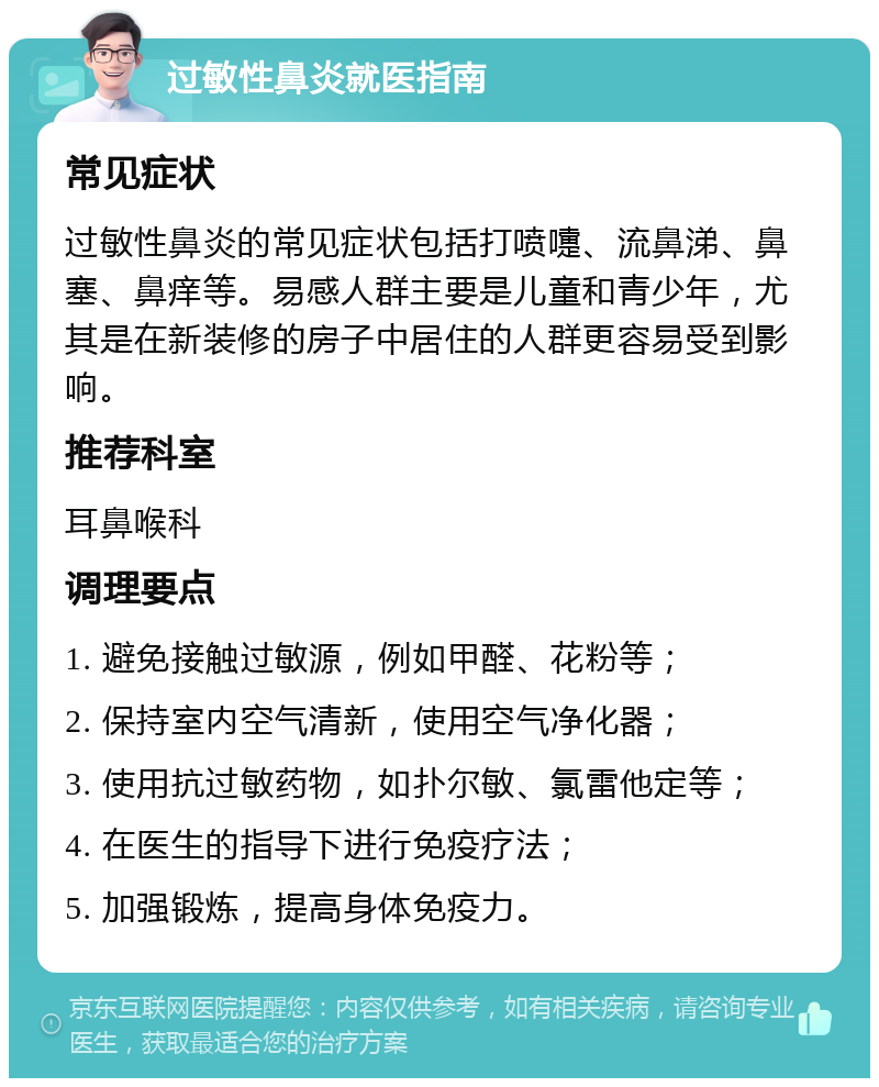 过敏性鼻炎就医指南 常见症状 过敏性鼻炎的常见症状包括打喷嚏、流鼻涕、鼻塞、鼻痒等。易感人群主要是儿童和青少年，尤其是在新装修的房子中居住的人群更容易受到影响。 推荐科室 耳鼻喉科 调理要点 1. 避免接触过敏源，例如甲醛、花粉等； 2. 保持室内空气清新，使用空气净化器； 3. 使用抗过敏药物，如扑尔敏、氯雷他定等； 4. 在医生的指导下进行免疫疗法； 5. 加强锻炼，提高身体免疫力。