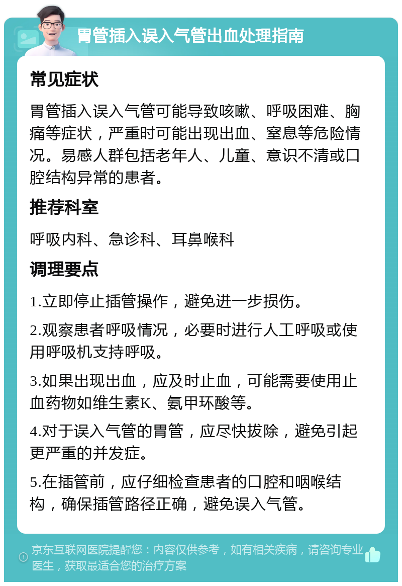 胃管插入误入气管出血处理指南 常见症状 胃管插入误入气管可能导致咳嗽、呼吸困难、胸痛等症状，严重时可能出现出血、窒息等危险情况。易感人群包括老年人、儿童、意识不清或口腔结构异常的患者。 推荐科室 呼吸内科、急诊科、耳鼻喉科 调理要点 1.立即停止插管操作，避免进一步损伤。 2.观察患者呼吸情况，必要时进行人工呼吸或使用呼吸机支持呼吸。 3.如果出现出血，应及时止血，可能需要使用止血药物如维生素K、氨甲环酸等。 4.对于误入气管的胃管，应尽快拔除，避免引起更严重的并发症。 5.在插管前，应仔细检查患者的口腔和咽喉结构，确保插管路径正确，避免误入气管。