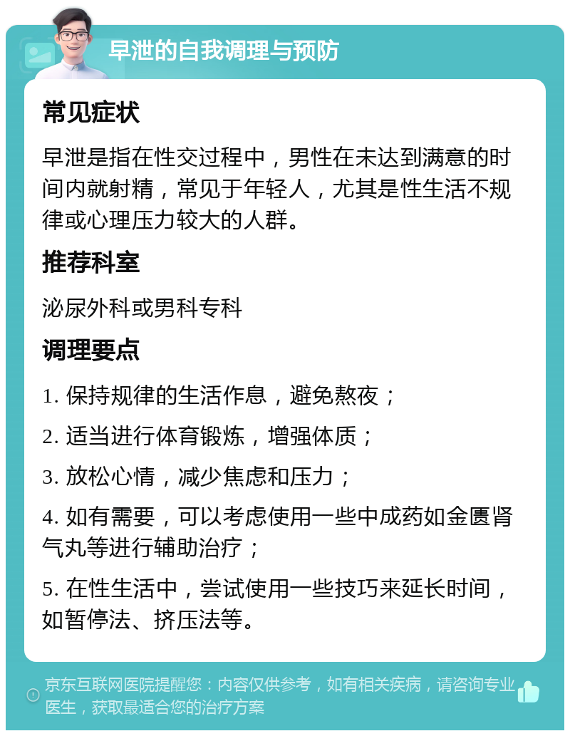 早泄的自我调理与预防 常见症状 早泄是指在性交过程中，男性在未达到满意的时间内就射精，常见于年轻人，尤其是性生活不规律或心理压力较大的人群。 推荐科室 泌尿外科或男科专科 调理要点 1. 保持规律的生活作息，避免熬夜； 2. 适当进行体育锻炼，增强体质； 3. 放松心情，减少焦虑和压力； 4. 如有需要，可以考虑使用一些中成药如金匮肾气丸等进行辅助治疗； 5. 在性生活中，尝试使用一些技巧来延长时间，如暂停法、挤压法等。