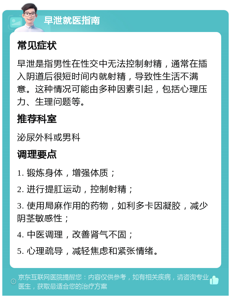 早泄就医指南 常见症状 早泄是指男性在性交中无法控制射精，通常在插入阴道后很短时间内就射精，导致性生活不满意。这种情况可能由多种因素引起，包括心理压力、生理问题等。 推荐科室 泌尿外科或男科 调理要点 1. 锻炼身体，增强体质； 2. 进行提肛运动，控制射精； 3. 使用局麻作用的药物，如利多卡因凝胶，减少阴茎敏感性； 4. 中医调理，改善肾气不固； 5. 心理疏导，减轻焦虑和紧张情绪。