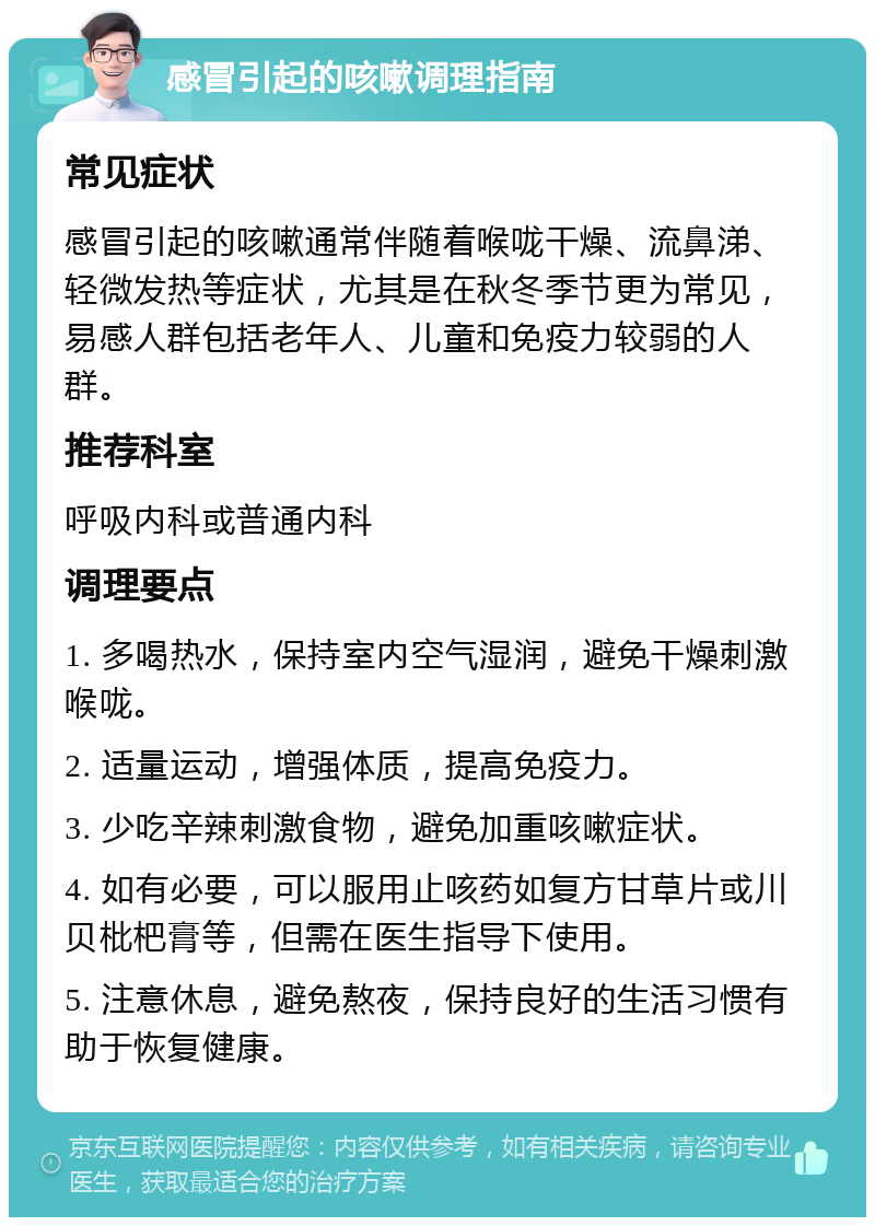 感冒引起的咳嗽调理指南 常见症状 感冒引起的咳嗽通常伴随着喉咙干燥、流鼻涕、轻微发热等症状，尤其是在秋冬季节更为常见，易感人群包括老年人、儿童和免疫力较弱的人群。 推荐科室 呼吸内科或普通内科 调理要点 1. 多喝热水，保持室内空气湿润，避免干燥刺激喉咙。 2. 适量运动，增强体质，提高免疫力。 3. 少吃辛辣刺激食物，避免加重咳嗽症状。 4. 如有必要，可以服用止咳药如复方甘草片或川贝枇杷膏等，但需在医生指导下使用。 5. 注意休息，避免熬夜，保持良好的生活习惯有助于恢复健康。