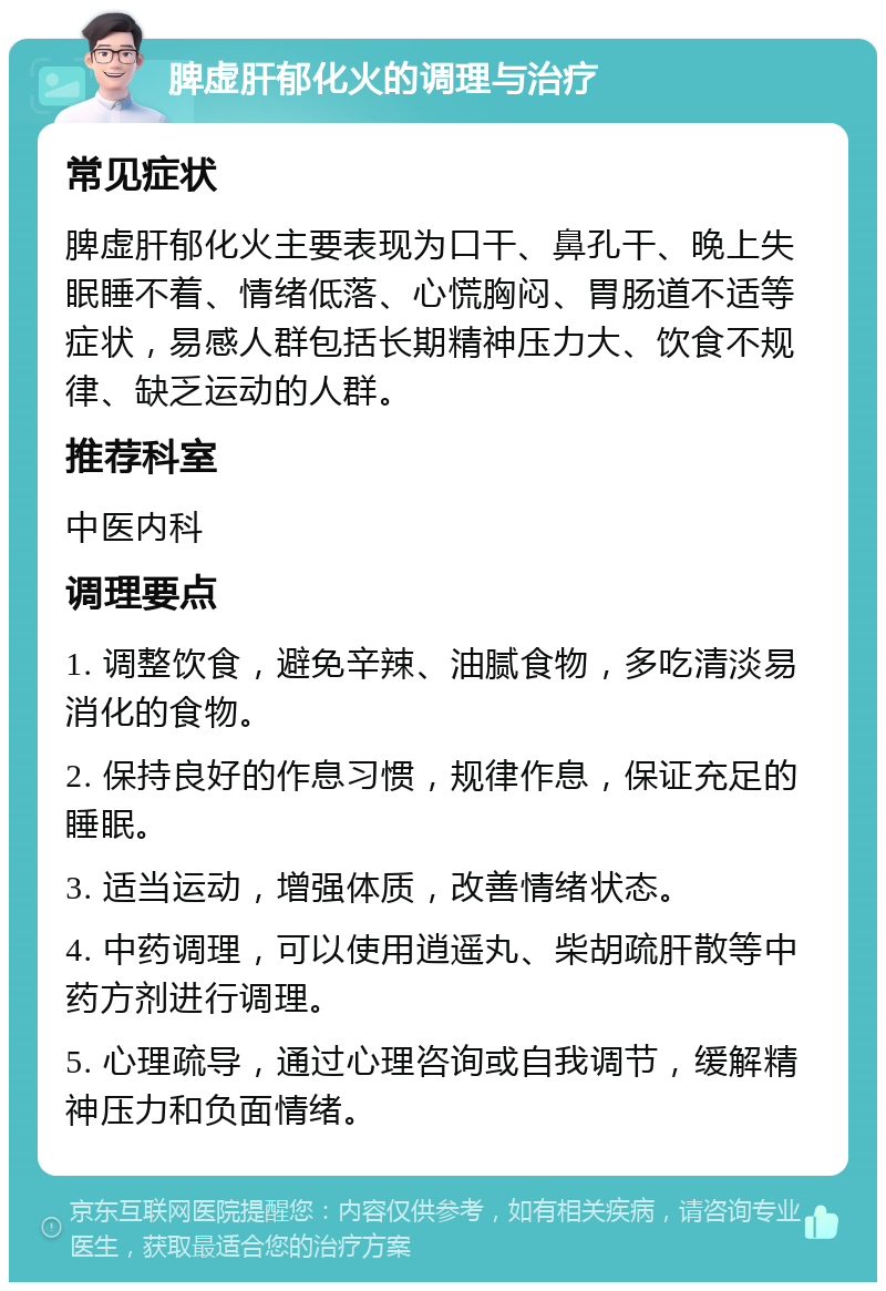 脾虚肝郁化火的调理与治疗 常见症状 脾虚肝郁化火主要表现为口干、鼻孔干、晚上失眠睡不着、情绪低落、心慌胸闷、胃肠道不适等症状，易感人群包括长期精神压力大、饮食不规律、缺乏运动的人群。 推荐科室 中医内科 调理要点 1. 调整饮食，避免辛辣、油腻食物，多吃清淡易消化的食物。 2. 保持良好的作息习惯，规律作息，保证充足的睡眠。 3. 适当运动，增强体质，改善情绪状态。 4. 中药调理，可以使用逍遥丸、柴胡疏肝散等中药方剂进行调理。 5. 心理疏导，通过心理咨询或自我调节，缓解精神压力和负面情绪。