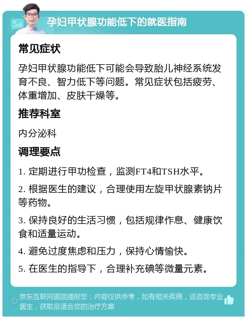 孕妇甲状腺功能低下的就医指南 常见症状 孕妇甲状腺功能低下可能会导致胎儿神经系统发育不良、智力低下等问题。常见症状包括疲劳、体重增加、皮肤干燥等。 推荐科室 内分泌科 调理要点 1. 定期进行甲功检查，监测FT4和TSH水平。 2. 根据医生的建议，合理使用左旋甲状腺素钠片等药物。 3. 保持良好的生活习惯，包括规律作息、健康饮食和适量运动。 4. 避免过度焦虑和压力，保持心情愉快。 5. 在医生的指导下，合理补充碘等微量元素。