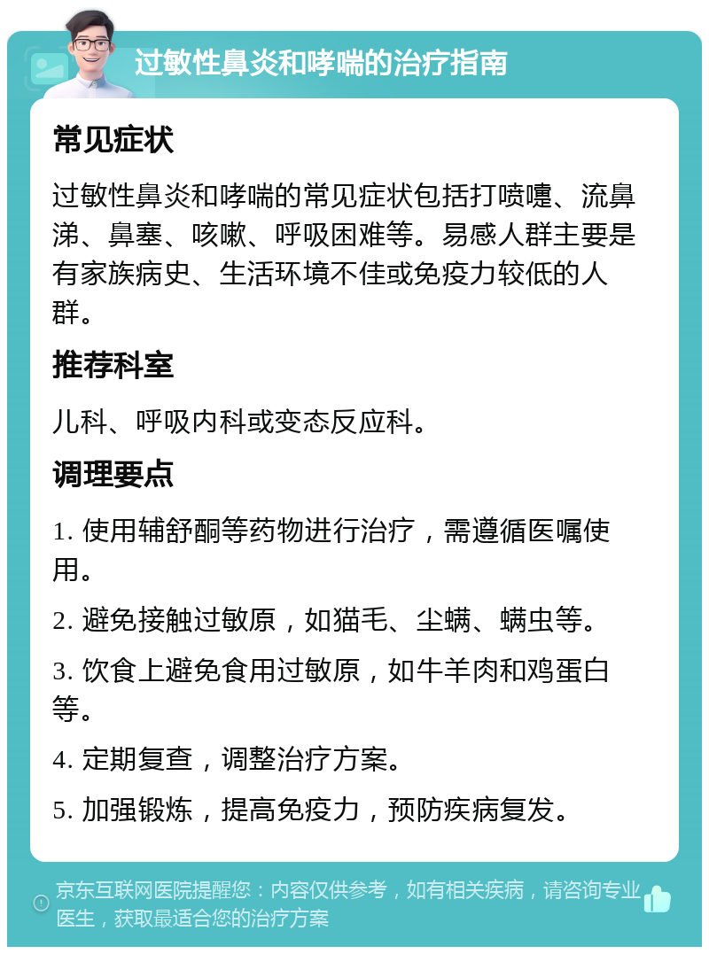 过敏性鼻炎和哮喘的治疗指南 常见症状 过敏性鼻炎和哮喘的常见症状包括打喷嚏、流鼻涕、鼻塞、咳嗽、呼吸困难等。易感人群主要是有家族病史、生活环境不佳或免疫力较低的人群。 推荐科室 儿科、呼吸内科或变态反应科。 调理要点 1. 使用辅舒酮等药物进行治疗，需遵循医嘱使用。 2. 避免接触过敏原，如猫毛、尘螨、螨虫等。 3. 饮食上避免食用过敏原，如牛羊肉和鸡蛋白等。 4. 定期复查，调整治疗方案。 5. 加强锻炼，提高免疫力，预防疾病复发。