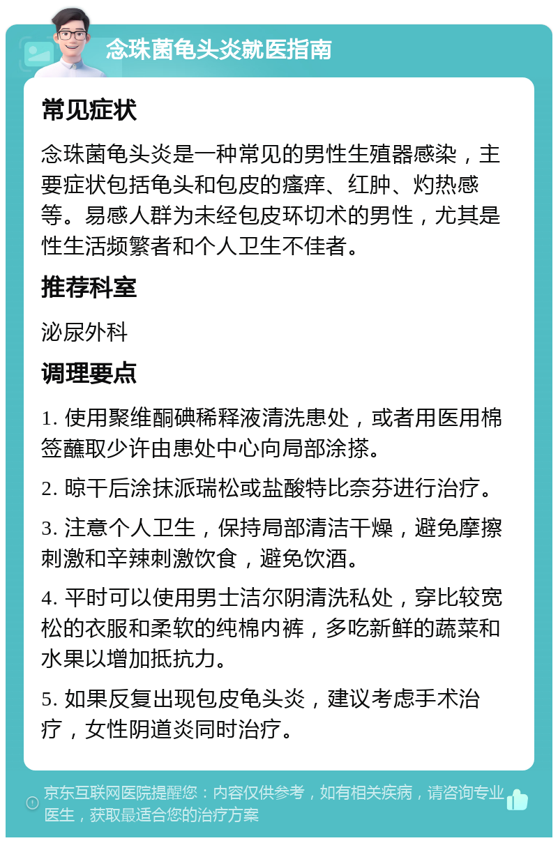 念珠菌龟头炎就医指南 常见症状 念珠菌龟头炎是一种常见的男性生殖器感染，主要症状包括龟头和包皮的瘙痒、红肿、灼热感等。易感人群为未经包皮环切术的男性，尤其是性生活频繁者和个人卫生不佳者。 推荐科室 泌尿外科 调理要点 1. 使用聚维酮碘稀释液清洗患处，或者用医用棉签蘸取少许由患处中心向局部涂搽。 2. 晾干后涂抹派瑞松或盐酸特比奈芬进行治疗。 3. 注意个人卫生，保持局部清洁干燥，避免摩擦刺激和辛辣刺激饮食，避免饮酒。 4. 平时可以使用男士洁尔阴清洗私处，穿比较宽松的衣服和柔软的纯棉内裤，多吃新鲜的蔬菜和水果以增加抵抗力。 5. 如果反复出现包皮龟头炎，建议考虑手术治疗，女性阴道炎同时治疗。