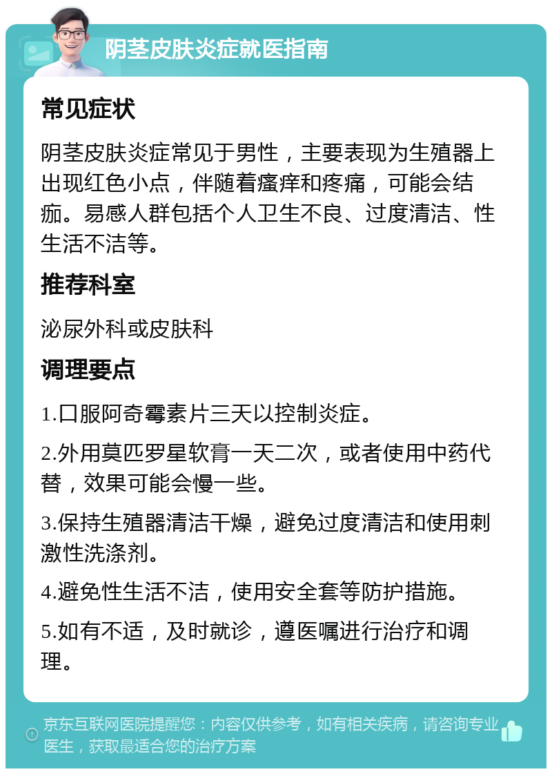 阴茎皮肤炎症就医指南 常见症状 阴茎皮肤炎症常见于男性，主要表现为生殖器上出现红色小点，伴随着瘙痒和疼痛，可能会结痂。易感人群包括个人卫生不良、过度清洁、性生活不洁等。 推荐科室 泌尿外科或皮肤科 调理要点 1.口服阿奇霉素片三天以控制炎症。 2.外用莫匹罗星软膏一天二次，或者使用中药代替，效果可能会慢一些。 3.保持生殖器清洁干燥，避免过度清洁和使用刺激性洗涤剂。 4.避免性生活不洁，使用安全套等防护措施。 5.如有不适，及时就诊，遵医嘱进行治疗和调理。