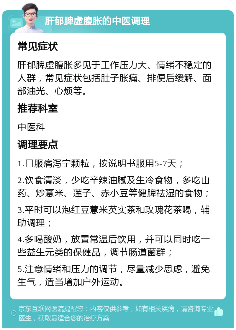 肝郁脾虚腹胀的中医调理 常见症状 肝郁脾虚腹胀多见于工作压力大、情绪不稳定的人群，常见症状包括肚子胀痛、排便后缓解、面部油光、心烦等。 推荐科室 中医科 调理要点 1.口服痛泻宁颗粒，按说明书服用5-7天； 2.饮食清淡，少吃辛辣油腻及生冷食物，多吃山药、炒薏米、莲子、赤小豆等健脾祛湿的食物； 3.平时可以泡红豆薏米芡实茶和玫瑰花茶喝，辅助调理； 4.多喝酸奶，放置常温后饮用，并可以同时吃一些益生元类的保健品，调节肠道菌群； 5.注意情绪和压力的调节，尽量减少思虑，避免生气，适当增加户外运动。